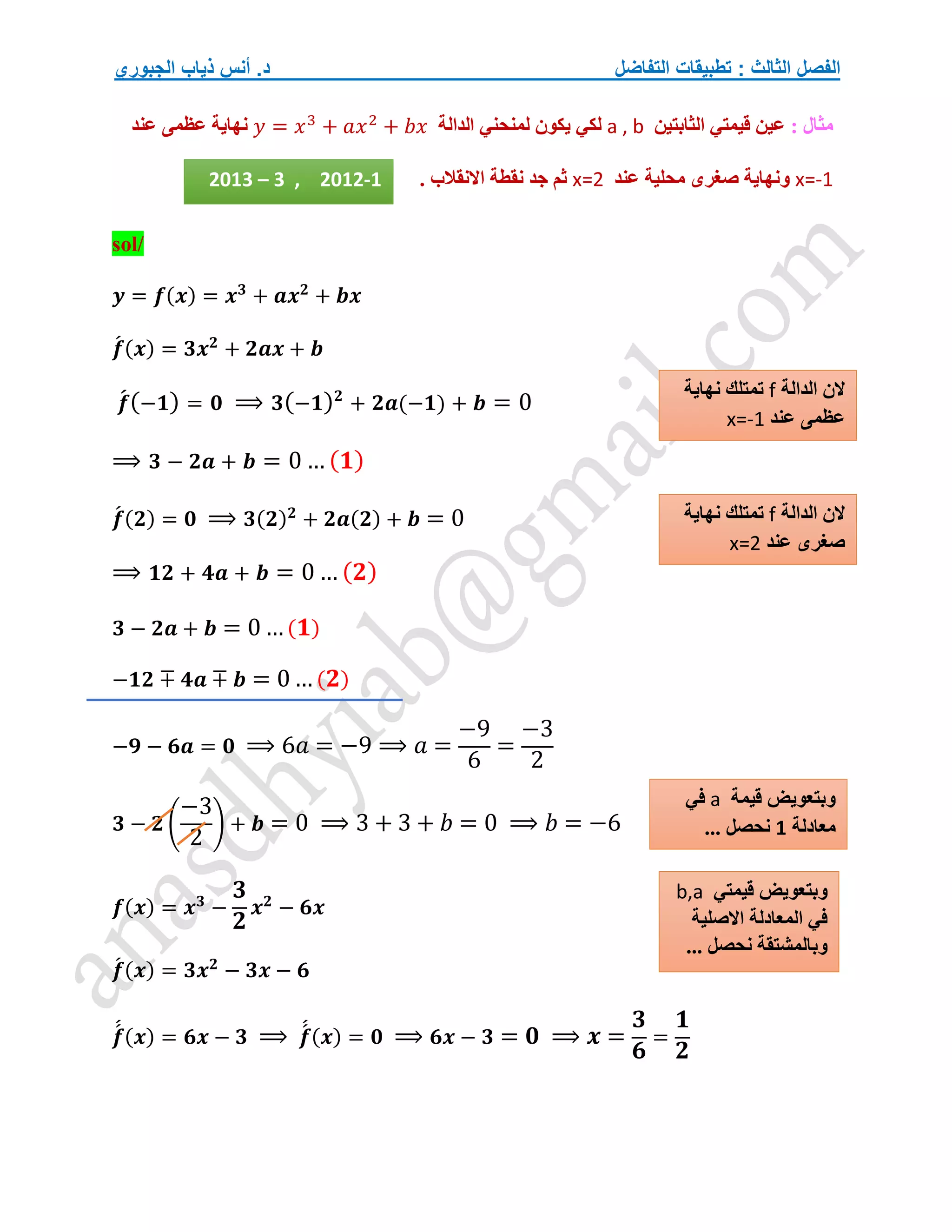 ‫التفاضل‬ ‫تطبيقات‬ : ‫الثالث‬ ‫الفصل‬
‫الجبوري‬ ‫ذياب‬ ‫أنس‬ .‫د‬
: ‫مثال‬
‫الثابتين‬ ‫قيمتي‬ ‫عين‬
a , b
‫الدالة‬ ‫لمنحني‬ ‫يكون‬ ‫لكي‬
𝑦 = 𝑥3
+ 𝑎𝑥2
+ 𝑏𝑥
‫عند‬ ‫عظمى‬ ‫نهاية‬
x=-1
‫عند‬ ‫محلية‬ ‫صغرى‬ ‫ونهاية‬
x=2
. ‫االنقالب‬ ‫نقطة‬ ‫جد‬ ‫ثم‬
sol/
𝒚 = 𝒇(𝒙) = 𝒙𝟑
+ 𝒂𝒙𝟐
+ 𝒃𝒙
𝒇
́ (𝒙) = 𝟑𝒙𝟐
+ 𝟐𝒂𝒙 + 𝒃
𝒇
́(−𝟏) = 𝟎 ⟹ 𝟑(−𝟏)𝟐
+ 𝟐𝒂(−𝟏) + 𝒃 = 0
⟹ 𝟑 − 𝟐𝒂 + 𝒃 = 0 … (𝟏)
𝒇
́ (𝟐) = 𝟎 ⟹ 𝟑(𝟐)𝟐
+ 𝟐𝒂(𝟐) + 𝒃 = 0
⟹ 𝟏𝟐 + 𝟒𝒂 + 𝒃 = 0 … (𝟐)
𝟑 − 𝟐𝒂 + 𝒃 = 0 …(𝟏)
−𝟏𝟐 ∓ 𝟒𝒂 ∓ 𝒃 = 0… (𝟐)
−𝟗 − 𝟔𝒂 = 𝟎 ⟹ 6𝑎 = −9 ⟹ 𝑎 =
−9
6
=
−3
2
𝟑 − 𝟐 (
−3
2
) + 𝒃 = 0 ⟹ 3 + 3 + 𝑏 = 0 ⟹ 𝑏 = −6
𝒇(𝒙) = 𝒙𝟑
−
𝟑
𝟐
𝒙𝟐
− 𝟔𝒙
𝒇
́ (𝒙) = 𝟑𝒙𝟐
− 𝟑𝒙 − 𝟔
𝒇
́
́ (𝒙) = 𝟔𝒙 − 𝟑 ⟹ 𝒇
́
́ (𝒙) = 𝟎 ⟹ 𝟔𝒙 − 𝟑 = 𝟎 ⟹ 𝒙 =
𝟑
𝟔
=
𝟏
𝟐
‫الدالة‬ ‫الن‬
f
‫نهاية‬ ‫تمتلك‬
‫عند‬ ‫عظمى‬
x=-1
‫الدالة‬ ‫الن‬
f
‫تمت‬
‫نهاية‬ ‫لك‬
‫عند‬ ‫صغرى‬
x=2
‫قيمة‬ ‫وبتعويض‬
a
‫في‬
‫معادلة‬
1
... ‫نحصل‬
2013 – 3 , 2012-1
‫قيمتي‬ ‫وبتعويض‬
b,a
‫االصلية‬ ‫المعادلة‬ ‫في‬
... ‫نحصل‬ ‫وبالمشتقة‬
 