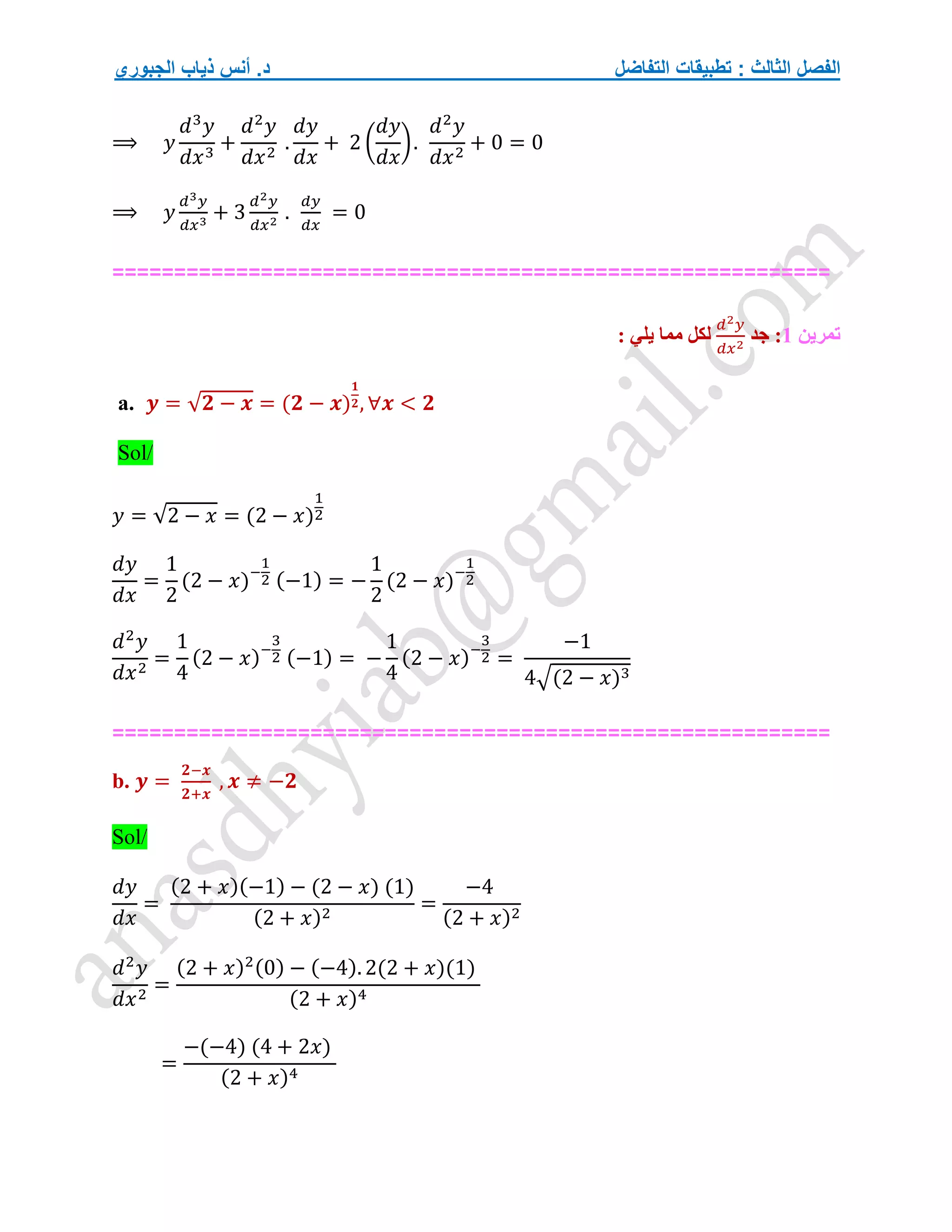 ‫التفاضل‬ ‫تطبيقات‬ : ‫الثالث‬ ‫الفصل‬
‫الجبوري‬ ‫ذياب‬ ‫أنس‬ .‫د‬
⟹ 𝑦
𝑑3
𝑦
𝑑𝑥3
+
𝑑2
𝑦
𝑑𝑥2
.
𝑑𝑦
𝑑𝑥
+ 2 (
𝑑𝑦
𝑑𝑥
).
𝑑2
𝑦
𝑑𝑥2
+ 0 = 0
⟹ 𝑦
𝑑3𝑦
𝑑𝑥3
+ 3
𝑑2𝑦
𝑑𝑥2
.
𝑑𝑦
𝑑𝑥
= 0
==========================================================
‫تمرين‬
1
‫جد‬ :
𝑑2𝑦
𝑑𝑥2
: ‫يلي‬ ‫مما‬ ‫لكل‬
a. 𝒚 = √𝟐 − 𝒙 = (𝟐 − 𝒙)
𝟏
𝟐, ∀𝒙 < 𝟐
Sol/
𝑦 = √2 − 𝑥 = (2 − 𝑥)
1
2
𝑑𝑦
𝑑𝑥
=
1
2
(2 − 𝑥)−
1
2 (−1) = −
1
2
(2 − 𝑥)−
1
2
𝑑2
𝑦
𝑑𝑥2
=
1
4
(2 − 𝑥)−
3
2 (−1) = −
1
4
(2 − 𝑥)−
3
2 =
−1
4√(2 − 𝑥)3
==========================================================
b. 𝒚 =
𝟐−𝒙
𝟐+𝒙
, 𝒙 ≠ −𝟐
Sol/
𝑑𝑦
𝑑𝑥
=
(2 + 𝑥)(−1) − (2 − 𝑥) (1)
(2 + 𝑥)2
=
−4
(2 + 𝑥)2
𝑑2
𝑦
𝑑𝑥2
=
(2 + 𝑥)2(0) − (−4). 2(2 + 𝑥)(1)
(2 + 𝑥)4
=
−(−4) (4 + 2𝑥)
(2 + 𝑥)4
 