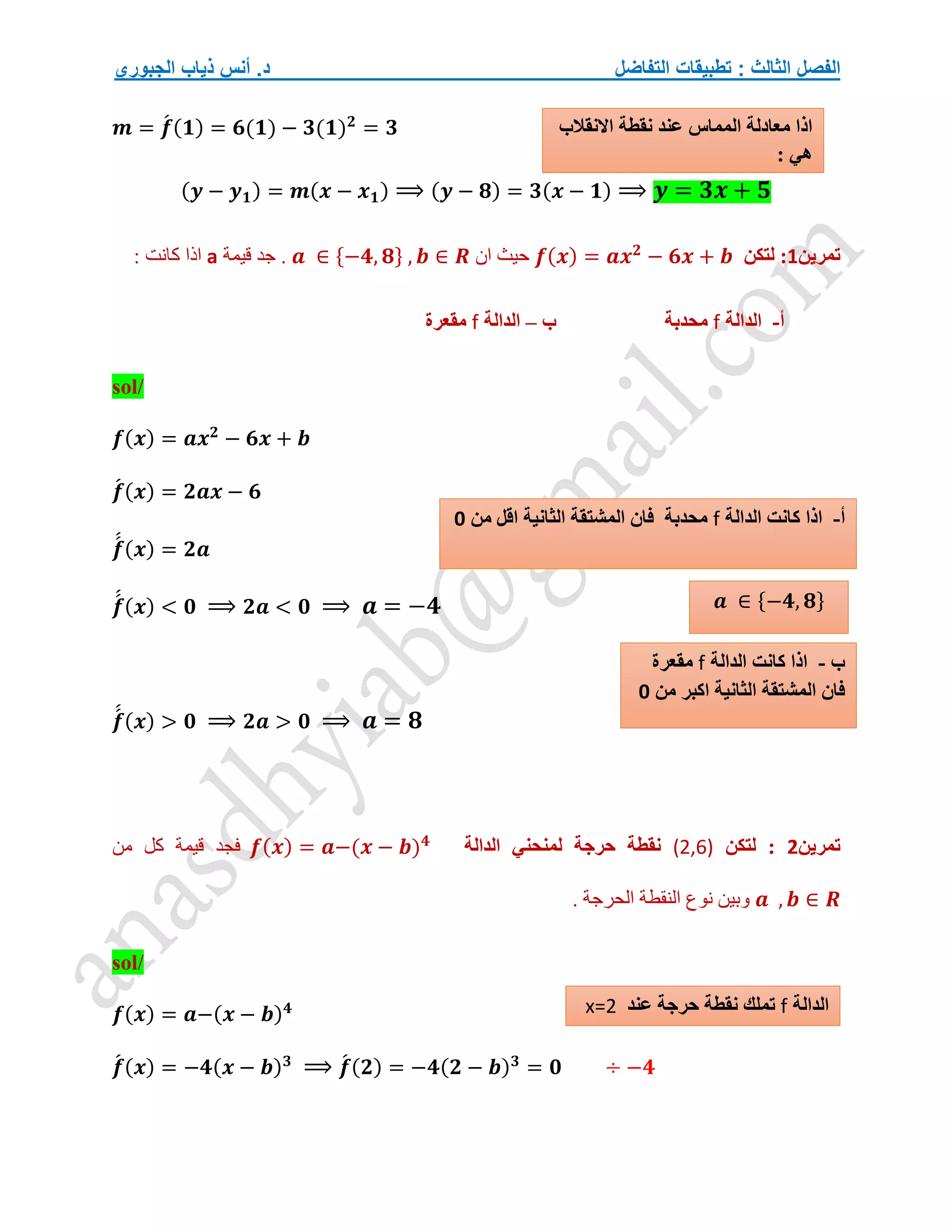 ‫التفاضل‬ ‫تطبيقات‬ : ‫الثالث‬ ‫الفصل‬
‫الجبوري‬ ‫ذياب‬ ‫أنس‬ .‫د‬
𝒎 = 𝒇
́ (𝟏) = 𝟔(𝟏) − 𝟑(𝟏)𝟐
= 𝟑
(𝒚 − 𝒚𝟏) = 𝒎(𝒙 − 𝒙𝟏) ⟹ (𝒚 − 𝟖) = 𝟑(𝒙 − 𝟏) ⟹ 𝒚 = 𝟑𝒙 + 𝟓
‫تمرين‬
1
:
‫لتكن‬
𝒇(𝒙) = 𝒂𝒙𝟐
− 𝟔𝒙 + 𝒃
‫ان‬ ‫حيث‬
𝒂 ∈ {−𝟒, 𝟖} , 𝒃 ∈ 𝑹
‫قيمة‬ ‫جد‬ .
a
: ‫كانت‬ ‫اذا‬
‫أ‬
-
‫الدالة‬
f
‫ب‬ ‫محدبة‬
–
‫الدالة‬
f
‫مقعرة‬
sol/
𝒇(𝒙) = 𝒂𝒙𝟐
− 𝟔𝒙 + 𝒃
𝒇
́ (𝒙) = 𝟐𝒂𝒙 − 𝟔
𝒇
́
́ (𝒙) = 𝟐𝒂
𝒇
́
́ (𝒙) < 𝟎 ⟹ 𝟐𝒂 < 𝟎 ⟹ 𝒂 = −𝟒
𝒇
́
́ (𝒙) > 𝟎 ⟹ 𝟐𝒂 > 𝟎 ⟹ 𝒂 = 𝟖
‫تمرين‬
2
‫لتكن‬ :
(2,6)
‫حرجة‬ ‫نقطة‬
‫الدالة‬ ‫لمنحني‬
𝒇(𝒙) = 𝒂−(𝒙 − 𝒃)𝟒
‫من‬ ‫كل‬ ‫قيمة‬ ‫فجد‬
𝒂 , 𝒃 ∈ 𝑹
. ‫الحرجة‬ ‫النقطة‬ ‫نوع‬ ‫وبين‬
sol/
𝒇(𝒙) = 𝒂−(𝒙 − 𝒃)𝟒
𝒇
́ (𝒙) = −𝟒(𝒙 − 𝒃)𝟑
⟹ 𝒇
́ (𝟐) = −𝟒(𝟐 − 𝒃)𝟑
= 𝟎 ÷ −𝟒
‫أ‬
-
‫الدالة‬ ‫كانت‬ ‫اذا‬
f
‫من‬ ‫اقل‬ ‫الثانية‬ ‫المشتقة‬ ‫فان‬ ‫محدبة‬
0
𝒂 ∈ {−𝟒, 𝟖}
‫ب‬
-
‫الدالة‬ ‫كانت‬ ‫اذا‬
f
‫مقعرة‬
‫من‬ ‫اكبر‬ ‫الثانية‬ ‫المشتقة‬ ‫فان‬
0
‫الدالة‬
f
‫عند‬ ‫حرجة‬ ‫نقطة‬ ‫تملك‬
x=2
‫االنقالب‬ ‫نقطة‬ ‫عند‬ ‫المماس‬ ‫معادلة‬ ‫اذا‬
: ‫هي‬
 