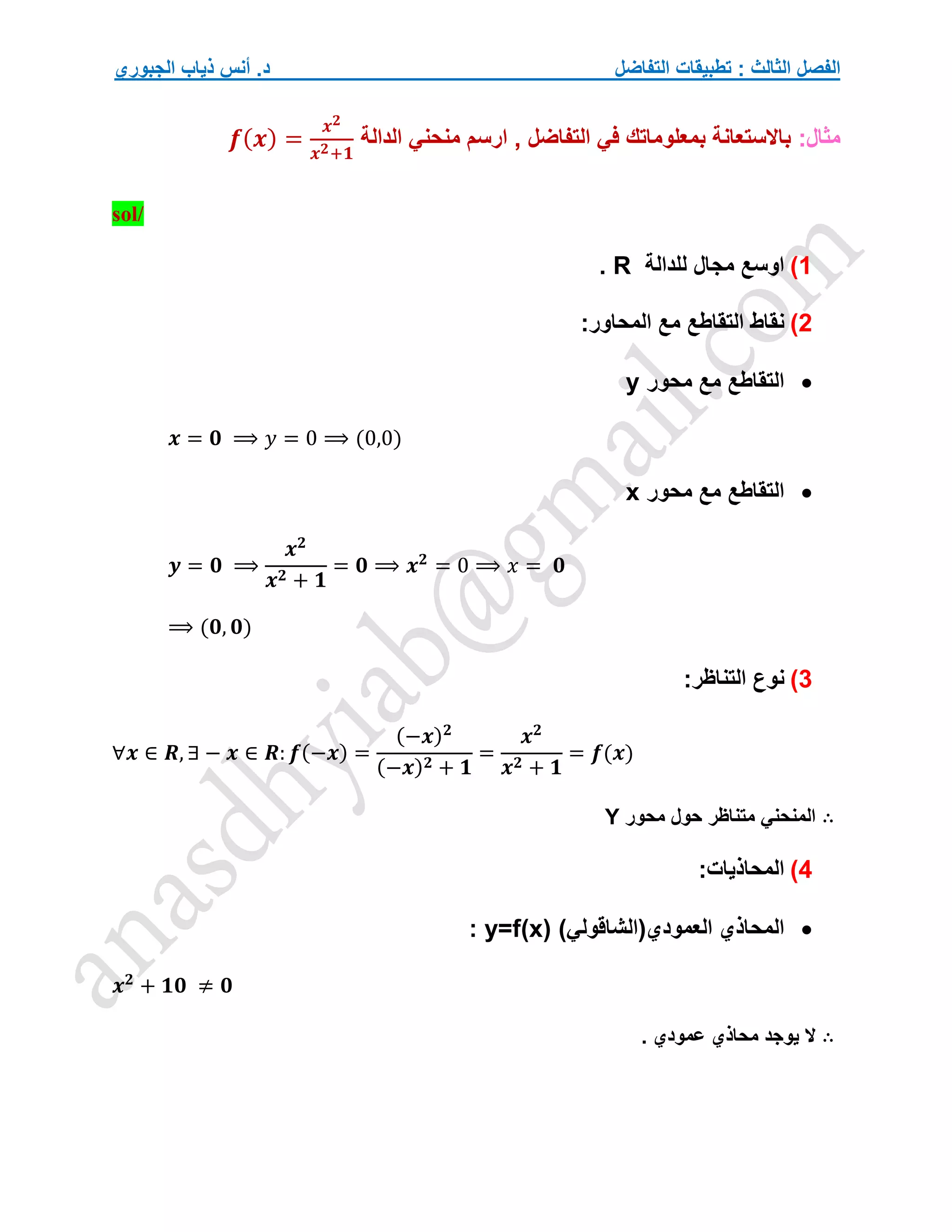 ‫التفاضل‬ ‫تطبيقات‬ : ‫الثالث‬ ‫الفصل‬
‫الجبوري‬ ‫ذياب‬ ‫أنس‬ .‫د‬
:‫مثال‬
‫الدالة‬ ‫منحني‬ ‫ارسم‬ , ‫التفاضل‬ ‫في‬ ‫بمعلوماتك‬ ‫باالستعانة‬
𝒇(𝒙) =
𝒙𝟐
𝒙𝟐+𝟏
sol/
1
)
‫للدالة‬ ‫مجال‬ ‫اوسع‬
R
.
2
)
:‫المحاور‬ ‫مع‬ ‫التقاطع‬ ‫نقاط‬

‫محور‬ ‫مع‬ ‫التقاطع‬
y
𝒙 = 𝟎 ⟹ 𝑦 = 0 ⟹ (0,0)

‫محور‬ ‫مع‬ ‫التقاطع‬
x
𝒚 = 𝟎 ⟹
𝒙𝟐
𝒙𝟐 + 𝟏
= 𝟎 ⟹ 𝒙𝟐
= 0 ⟹ 𝑥 = 𝟎
⟹ (𝟎, 𝟎)
3
)
:‫التناظر‬ ‫نوع‬
∀𝒙 ∈ 𝑹, ∃ − 𝒙 ∈ 𝑹: 𝒇(−𝒙) =
(−𝒙)𝟐
(−𝒙)𝟐 + 𝟏
=
𝒙𝟐
𝒙𝟐 + 𝟏
= 𝒇(𝒙)
∴
‫محور‬ ‫حول‬ ‫متناظر‬ ‫المنحني‬
Y
4
)
:‫المحاذيات‬

)‫العمودي(الشاقولي‬ ‫المحاذي‬
y=f(x)
:
𝒙𝟐
+ 𝟏𝟎 ≠ 𝟎
∴
. ‫عمودي‬ ‫محاذي‬ ‫يوجد‬ ‫ال‬
 