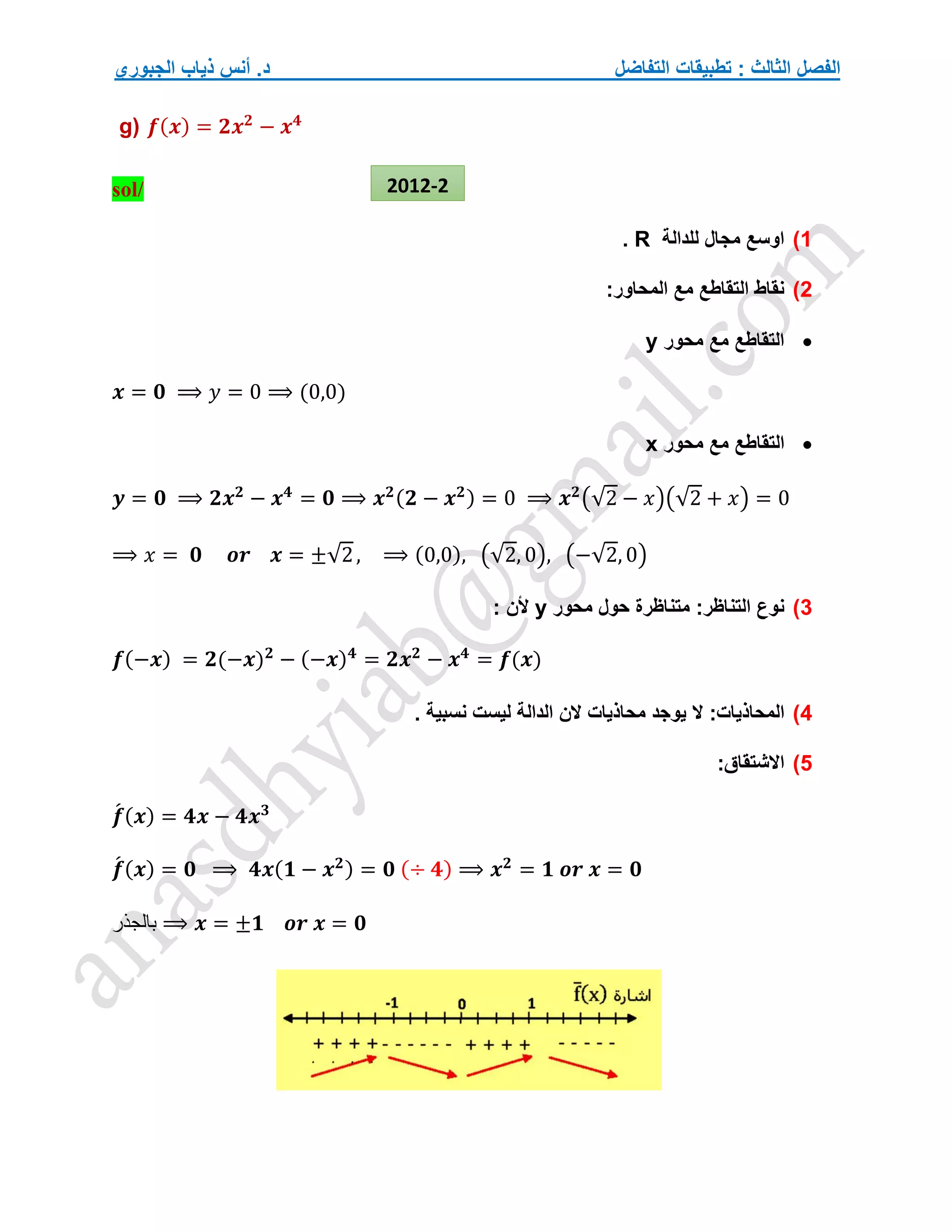 ‫التفاضل‬ ‫تطبيقات‬ : ‫الثالث‬ ‫الفصل‬
‫الجبوري‬ ‫ذياب‬ ‫أنس‬ .‫د‬
g) 𝒇(𝒙) = 𝟐𝒙𝟐
− 𝒙𝟒
sol/
1
)
‫للدالة‬ ‫مجال‬ ‫اوسع‬
R
.
2
)
:‫المحاور‬ ‫مع‬ ‫التقاطع‬ ‫نقاط‬

‫محور‬ ‫مع‬ ‫التقاطع‬
y
𝒙 = 𝟎 ⟹ 𝑦 = 0 ⟹ (0,0)

‫التقا‬
‫محور‬ ‫مع‬ ‫طع‬
x
𝒚 = 𝟎 ⟹ 𝟐𝒙𝟐
− 𝒙𝟒
= 𝟎 ⟹ 𝒙𝟐(𝟐 − 𝒙𝟐) = 0 ⟹ 𝒙𝟐
(√2 − 𝑥)(√2 + 𝑥) = 0
⟹ 𝑥 = 𝟎 𝒐𝒓 𝒙 = ±√2, ⟹ (0,0), (√2, 0), (−√2, 0)
3
)
:‫التناظر‬ ‫نوع‬
‫محور‬ ‫حول‬ ‫متناظرة‬
y
: ‫ألن‬
𝒇(−𝒙) = 𝟐(−𝒙)𝟐
− (−𝒙)𝟒
= 𝟐𝒙𝟐
− 𝒙𝟒
= 𝒇(𝒙)
4
)
:‫المحاذيات‬
. ‫نسبية‬ ‫ليست‬ ‫الدالة‬ ‫الن‬ ‫محاذيات‬ ‫يوجد‬ ‫ال‬
5
)
:‫االشتقاق‬
𝒇
́ (𝒙) = 𝟒𝒙 − 𝟒𝒙𝟑
𝒇
́ (𝒙) = 𝟎 ⟹ 𝟒𝒙(𝟏 − 𝒙𝟐) = 𝟎 (÷ 𝟒) ⟹ 𝒙𝟐
= 𝟏 𝒐𝒓 𝒙 = 𝟎
‫بالجذر‬ ⟹ 𝒙 = ±𝟏 𝒐𝒓 𝒙 = 𝟎
2012-2
 