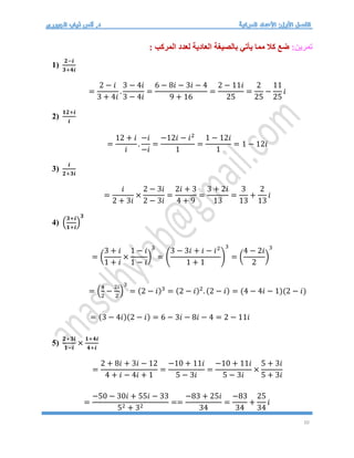 10
:‫تمرين‬
: ‫المركب‬ ‫لعدد‬ ‫العادية‬ ‫بالصيغة‬ ‫يأتي‬ ‫مما‬ ‫كال‬ ‫ضع‬
1)
𝟐−𝒊
𝟑+𝟒𝒊
=
2 − 𝑖
3 + 4𝑖
.
3 − 4𝑖
3 − 4𝑖
=
6 − 8𝑖 − 3𝑖 − 4
9 + 16
=
2 − 11𝑖
25
=
2
25
−
11
25
𝑖
2)
𝟏𝟐+𝒊
𝒊
=
12 + 𝑖
𝑖
.
−𝑖
−𝑖
=
−12𝑖 − 𝑖2
1
=
1 − 12𝑖
1
= 1 − 12𝑖
3)
𝒊
𝟐+𝟑𝒊
=
𝑖
2 + 3𝑖
×
2 − 3𝑖
2 − 3𝑖
=
2𝑖 + 3
4 + 9
=
3 + 2𝑖
13
=
3
13
+
2
13
𝑖
4) (
𝟑+𝒊
𝟏+𝒊
)
𝟑
= (
3 + 𝑖
1 + 𝑖
×
1 − 𝑖
1 − 𝑖
)
3
= (
3 − 3𝑖 + 𝑖 − 𝑖2
1 + 1
)
3
= (
4 − 2𝑖
2
)
3
= (
4
2
−
2𝑖
2
)
3
= (2 − 𝑖)3
= (2 − 𝑖)2
. (2 − 𝑖) = (4 − 4𝑖 − 1)(2 − 𝑖)
= (3 − 4𝑖)(2 − 𝑖) = 6 − 3𝑖 − 8𝑖 − 4 = 2 − 11𝑖
5)
𝟐+𝟑𝒊
𝟏−𝒊
×
𝟏+𝟒𝒊
𝟒+𝒊
=
2 + 8𝑖 + 3𝑖 − 12
4 + 𝑖 − 4𝑖 + 1
=
−10 + 11𝑖
5 − 3𝑖
=
−10 + 11𝑖
5 − 3𝑖
×
5 + 3𝑖
5 + 3𝑖
=
−50 − 30𝑖 + 55𝑖 − 33
52 + 32
==
−83 + 25𝑖
34
=
−83
34
+
25
34
𝑖
 