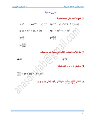 16
‫اضافية‬ ‫تمارين‬
1
)
: ‫صورة‬ ‫بابسط‬ ‫يأتي‬ ‫مما‬ ‫كال‬ ‫ضع‬
a) 𝑖5
b) 𝑖124
c) 𝑖−7
d) 𝑖−15
e) √−25 f) 𝑖(1 + 𝑖)
g) (2 + 3𝑖)2
+ (12 + 2𝑖) h) (1 + 𝑖)2
+ (1 − 𝑖)2
i)
1+𝑖
1−𝑖
j)
1+2𝑖
−2+𝑖
k)
3+4𝑖
3−4𝑖
2
‫عاملين‬ ‫ضرب‬ ‫حاصل‬ ‫الى‬ ‫التالية‬ ‫المقادير‬ ‫من‬ ‫كال‬ ‫حلل‬ )
a) 41 b) 29
3
)
‫قيمتي‬ ‫جد‬
𝒙, 𝒚 ∈ ℝ
‫تحققان‬ ‫اللتين‬
(
𝟏−𝒊
𝟏+𝒊
) + (𝒙 + 𝒚𝒊) = (𝟏 + 𝟐𝒊)𝟐
.
4
‫كان‬ ‫اذا‬ )
𝟑+𝒊
𝟐−𝒊
6
𝑥+𝑦𝑖
‫و‬
‫قيمتي‬ ‫فجد‬ , ‫مترافقان‬
𝒙, 𝒚 ∈ ℝ
 