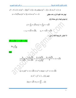 19
𝑥4
− 9 = 0 ⇒ (𝑥2
− 3)(𝑥2
+ 3) = 0, either (𝑥2
− 3) = 0 ⇒ 𝑥2
= 3 ⇒
𝑥 = ∓√3 or (𝑥2
+ 3) = 0 ⇒ 𝑥2
= −3
‫قيمة‬ ‫نعوض‬ ‫ثم‬
x
( ‫معادلة‬ ‫في‬
2
)
𝑦 =
3
√3
= √3 or 𝑦 =
3
−√3
= −√3
∴ 𝑐1 = √3 + √3𝑖, 𝑐2 = −√3 − √3𝑖
‫للعدد‬ ‫التربيعية‬ ‫الجذور‬ ‫اذا‬
c
: ‫هي‬
√𝟑 + √𝟑𝒊 , −√𝟑 − √𝟑𝒊.
3)
𝟒
𝟏−√𝟑𝒊
Sol/
4
1 − √3𝑖
×
1 + √3𝑖
1 + √3𝑖
=
4 + 4√3𝑖
12 + (√3)
2 =
4 + 4√3𝑖
4
= 1 + √3𝑖
(𝑥 + 𝑦𝑖)2
= 1 + √3𝑖 ⇒ 𝑥2
+ 2𝑥𝑦𝑖 − 𝑦2
= 1 + √3𝑖
⇒ 𝑥2
− 𝑦2
= 1 … (1), and
2𝑥𝑦 = √3 ⇒ 𝑦 =
√3
2𝑥
… (2)
‫ألن‬ ‫القيمة‬ ‫هذه‬ ‫نهمل‬
x
‫حقيقي‬ ‫عدد‬
 