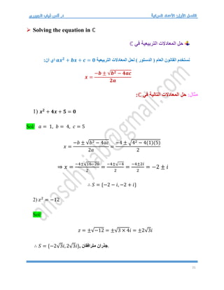 21
 Solving the equation in ℂ
‫في‬ ‫التربيعية‬ ‫المعادالت‬ ‫حل‬
ℂ
‫التربيعية‬ ‫المعادالت‬ ‫لحل‬ ) ‫الدستور‬ ( ‫العام‬ ‫القانون‬ ‫نستخدم‬
𝒂𝒙𝟐
+ 𝒃𝒙 + 𝒄 = 𝟎
:‫ان‬ ‫اي‬
𝒙 =
−𝒃 ± √𝒃𝟐 − 𝟒𝒂𝒄
𝟐𝒂
:‫مثال‬
‫في‬ ‫التالية‬ ‫المعادالت‬ ‫حل‬
ℂ
:
1) 𝒙𝟐
+ 𝟒𝒙 + 𝟓 = 𝟎
Sol/ 𝑎 = 1, 𝑏 = 4, 𝑐 = 5
𝑥 =
−𝑏 ± √𝑏2 − 4𝑎𝑐
2𝑎
=
−4 ± √42 − 4(1)(5)
2
⇒ 𝑥 =
−4±√16−20
2
=
−4±√−4
2
=
−4±2𝑖
2
= −2 ± 𝑖
∴ 𝑆 = {−2 − 𝑖, −2 + 𝑖}
2) 𝑧2
= −12
Sol/
𝑧 = ±√−12 = ±√3 × 4𝑖 = ±2√3𝑖
∴ 𝑆 = {−2√3𝑖, 2√3𝑖}, ‫مترافقان‬ ‫جذران‬.
 