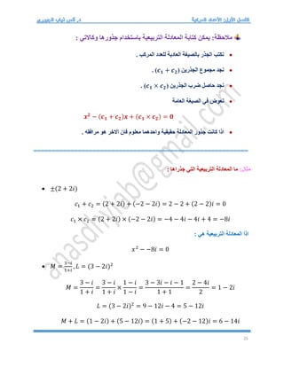 25
: ‫وكاالتي‬ ‫جذورها‬ ‫باستخدام‬ ‫التربيعية‬ ‫المعادلة‬ ‫كتابة‬ ‫يمكن‬ :‫مالحظة‬

. ‫المركب‬ ‫للعدد‬ ‫العادية‬ ‫بالصيغة‬ ‫الجذر‬ ‫نكتب‬

‫الجذرين‬ ‫مجموع‬ ‫نجد‬
(𝒄𝟏 + 𝒄𝟐)
.

‫الجذرين‬ ‫ضرب‬ ‫حاصل‬ ‫نجد‬
(𝒄𝟏 × 𝒄𝟐)
.

‫العامة‬ ‫الصيغة‬ ‫في‬ ‫نعوض‬
𝒙𝟐
− (𝒄𝟏 + 𝒄𝟐)𝒙 + (𝒄𝟏 × 𝒄𝟐) = 𝟎

. ‫مرافقه‬ ‫هو‬ ‫االخر‬ ‫فان‬ ‫معلوم‬ ‫واحدهما‬ ‫حقيقية‬ ‫المعادلة‬ ‫جذور‬ ‫كانت‬ ‫اذا‬
==========================================================
:‫مثال‬
: ‫جذراها‬ ‫التي‬ ‫التربيعية‬ ‫المعادلة‬ ‫ما‬
 ±(2 + 2𝑖)
𝑐1 + 𝑐2 = (2 + 2𝑖) + (−2 − 2𝑖) = 2 − 2 + (2 − 2)𝑖 = 0
𝑐1 × 𝑐2 = (2 + 2𝑖) × (−2 − 2𝑖) = −4 − 4𝑖 − 4𝑖 + 4 = −8𝑖
: ‫هي‬ ‫التربيعية‬ ‫المعادلة‬ ‫اذا‬
𝑥2
− −8𝑖 = 0
 𝑀 =
3−𝑖
1+𝑖
, 𝐿 = (3 − 2𝑖)2
𝑀 =
3 − 𝑖
1 + 𝑖
=
3 − 𝑖
1 + 𝑖
×
1 − 𝑖
1 − 𝑖
=
3 − 3𝑖 − 𝑖 − 1
1 + 1
=
2 − 4𝑖
2
= 1 − 2𝑖
𝐿 = (3 − 2𝑖)2
= 9 − 12𝑖 − 4 = 5 − 12𝑖
𝑀 + 𝐿 = (1 − 2𝑖) + (5 − 12𝑖) = (1 + 5) + (−2 − 12)𝑖 = 6 − 14𝑖
 
