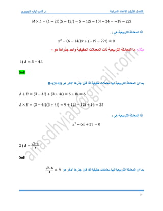26
𝑀 × 𝐿 = (1 − 2𝑖)(5 − 12𝑖) = 5 − 12𝑖 − 10𝑖 − 24 = −19 − 22𝑖
: ‫هي‬ ‫التربيعية‬ ‫المعادلة‬ ‫اذا‬
𝑥2
− (6 − 14𝑖)𝑥 + (−19 − 22𝑖) = 0
:‫مثال‬
: ‫هو‬ ‫جذراها‬ ‫واحد‬ ‫الحقيقية‬ ‫المعمالت‬ ‫ذات‬ ‫التربيعية‬ ‫المعادلة‬ ‫ما‬
1) 𝑨 = 𝟑 − 𝟒𝒊.
Sol/
‫هو‬ ‫االخر‬ ‫جذرها‬ ‫فأن‬ ‫لذا‬ ‫حقيقية‬ ‫معامالت‬ ‫لها‬ ‫التربيعية‬ ‫المعادلة‬ ‫ان‬ ‫بما‬
B=(3+4i)
𝐴 + 𝐵 = (3 − 4𝑖) + (3 + 4𝑖) = 6 + 0𝑖 = 6
𝐴 × 𝐵 = (3 − 4𝑖)(3 + 4𝑖) = 9 + 12𝑖 − 12𝑖 + 16 = 25
: ‫هي‬ ‫التربيعية‬ ‫المعادلة‬ ‫اذا‬
𝑥2
− 6𝑥 + 25 = 0
2 ) 𝑨 =
√𝟐+𝟑𝒊
𝟒
Sol/
‫هو‬ ‫االخر‬ ‫جذرها‬ ‫فأن‬ ‫لذا‬ ‫حقيقية‬ ‫معامالت‬ ‫لها‬ ‫التربيعية‬ ‫المعادلة‬ ‫ان‬ ‫بما‬
√𝟐−𝟑𝒊
𝟒
= 𝐵
 