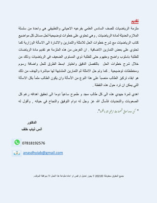 ‫تقديم‬
‫سلسلة‬ ‫من‬ ‫واحدة‬ ‫هي‬ ‫والتطبيقي‬ ‫االحيائي‬ ‫بفرعيه‬ ‫العلمي‬ ‫السادس‬ ‫للصف‬ ‫الرياضيات‬ ‫ملزمة‬
‫مواضيع‬ ‫كل‬ ‫مسائل‬ ‫لحل‬ ‫توضيحية‬ ‫خطوات‬ ‫على‬ ‫تحتوي‬ ‫وهي‬ , ‫الرياضيات‬ ‫لمادة‬ ‫الحديثة‬ ‫المالزم‬
‫والتمارين‬ ‫لالمثلة‬ ‫الحل‬ ‫خطوات‬ ‫شرح‬ ‫مع‬ ‫الرياضيات‬ ‫كتاب‬
‫كما‬ ‫الوزارية‬ ‫االسألة‬ ‫الى‬ ‫واالشارة‬
‫الرياضات‬ ‫مادة‬ ‫تقديم‬ ‫هو‬ ‫الملزمة‬ ‫هذه‬ ‫من‬ ‫الغرض‬ ‫ان‬ . ‫االضافية‬ ‫التمارين‬ ‫بعض‬ ‫على‬ ‫تحتوي‬
‫من‬ ‫وذلك‬ ‫الرياضيات‬ ‫في‬ ‫الضعيف‬ ‫المستوى‬ ‫ذوي‬ ‫للطلبة‬ ‫حتى‬ ‫ومفهوم‬ ‫واضح‬ ‫باسلوب‬ ‫للطلبة‬
‫واضا‬ ‫للحل‬ ‫الطرق‬ ‫ابسط‬ ‫واختيار‬ ‫الدقيق‬ ‫بالتفصل‬ ‫الحل‬ ‫خطوات‬ ‫شرح‬ ‫خالل‬
‫رسوم‬ ‫فة‬
‫ذلك‬ ‫من‬ ‫والهدف‬ ‫مباشرة‬ ‫لها‬ ‫المشابهة‬ ‫التمارين‬ ‫ثم‬ ‫االمثلة‬ ‫حل‬ ‫وتم‬ ‫كما‬ . ‫توضيحية‬ ‫ومخططات‬
‫االسألة‬ ‫بكل‬ ً‫ا‬‫ملم‬ ‫الطالب‬ ‫يكون‬ ‫وان‬ ‫األسألة‬ ‫من‬ ‫النوع‬ ‫هذا‬ ‫على‬ ً‫ا‬‫منصب‬ ‫الطالب‬ ‫تركيز‬ ‫ابقاء‬ ‫هو‬
. ‫النقطة‬ ‫هذه‬ ‫حول‬ ‫ترد‬ ‫ان‬ ‫يمكن‬ ‫التي‬
‫س‬ ‫طموح‬ ‫و‬ ‫مجد‬ ‫طالب‬ ‫كل‬ ‫الى‬ ‫هذه‬ ‫جهدي‬ ‫ثمرة‬ ‫اهدي‬
‫كل‬ ‫رغم‬ ‫اهدافه‬ ‫تحقيق‬ ‫الى‬ ‫دوما‬ ً‫ا‬‫اعي‬
‫له‬ ‫وأقول‬ , ‫حياته‬ ‫في‬ ‫والنجاح‬ ‫التوفيق‬ ‫دوام‬ ‫له‬ ‫وجل‬ ‫عز‬ ‫هللا‬ ‫فأسأل‬ ‫والتحديات‬ ‫الصعوبات‬
"
‫ة‬‫م‬‫ق‬‫ل‬‫ا‬‫ب‬‫لا‬‫ا‬‫ي‬‫ض‬‫ر‬‫ت‬‫لا‬‫و‬‫ة‬‫م‬‫ه‬‫ال‬‫ي‬‫ل‬‫ا‬‫ع‬ً‫ا‬‫م‬‫دو‬‫ن‬‫ك‬
."
‫الدكتور‬
‫خلف‬ ‫ذياب‬ ‫أنس‬
07818192576
anasdhyiab@gmail.com
‫محفوظة‬ ‫الحقوق‬ ‫جميع‬
©
2021
.‫المؤلف‬ ‫بموافقة‬ ‫اال‬ ‫العمل‬ ‫هذا‬ ‫طباعة‬ ‫اعادة‬ ‫او‬ ‫قص‬ ‫او‬ ‫تعديل‬ ‫يجوز‬ ‫ال‬
 