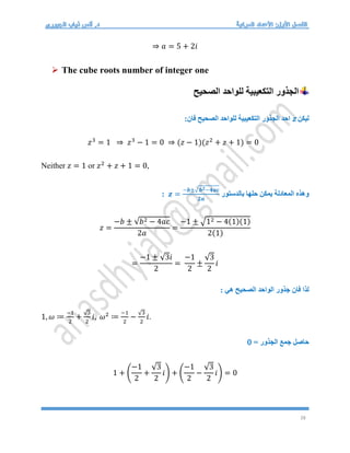 28
⇒ 𝑎 = 5 + 2𝑖
 The cube roots number of integer one
‫الصحيح‬ ‫للواحد‬ ‫التكعيبية‬ ‫الجذور‬
‫ليكن‬
z
:‫فان‬ ‫الصحيح‬ ‫للواحد‬ ‫التكعيبية‬ ‫الجذور‬ ‫احد‬
𝑧3
= 1 ⇒ 𝑧3
− 1 = 0 ⇒ (𝑧 − 1)(𝑧2
+ 𝑧 + 1) = 0
Neither 𝑧 = 1 or 𝑧2
+ 𝑧 + 1 = 0,
‫بالدستور‬ ‫حلها‬ ‫يمكن‬ ‫المعادلة‬ ‫وهذه‬
𝒛 =
−𝒃±√𝒃𝟐−𝟒𝒂𝒄
𝟐𝒂
:
𝑧 =
−𝑏 ± √𝑏2 − 4𝑎𝑐
2𝑎
=
−1 ± √12 − 4(1)(1)
2(1)
=
−1 ± √3𝑖
2
=
−1
2
±
√3
2
𝑖
: ‫هي‬ ‫الصحيح‬ ‫الواحد‬ ‫جذور‬ ‫فان‬ ‫لذا‬
1, 𝜔 ≔
−1
2
+
√3
2
𝑖, 𝜔2
≔
−1
2
−
√3
2
𝑖.
= ‫الجذور‬ ‫جمع‬ ‫حاصل‬
0
1 + (
−1
2
+
√3
2
𝑖) + (
−1
2
−
√3
2
𝑖) = 0
 