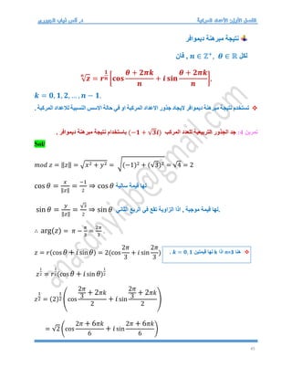 45
‫ديموافر‬ ‫مبرهنة‬ ‫نتيجة‬
‫لكل‬
𝒏 ∈ ℤ+
, 𝜽 ∈ ℝ
‫فان‬ ,
√𝒛
𝒏
= 𝒓
𝟏
𝒏 [𝐜𝐨𝐬
𝜽 + 𝟐𝝅𝒌
𝒏
+ 𝒊 𝐬𝐢𝐧
𝜽 + 𝟐𝝅𝒌
𝒏
],
𝒌 = 𝟎, 𝟏, 𝟐, … , 𝒏 − 𝟏.

‫حالة‬ ‫في‬ ‫او‬ ‫المركبة‬ ‫االعداد‬ ‫جذور‬ ‫اليجاد‬ ‫ديموافر‬ ‫مبرهنة‬ ‫نتيجة‬ ‫تستخدم‬
. ‫المركبة‬ ‫لالعداد‬ ‫النسبية‬ ‫االسس‬
‫تمرين‬
4
:
‫المركب‬ ‫للعدد‬ ‫التربيعية‬ ‫الجذور‬ ‫جد‬
(−𝟏 + √𝟑𝒊)
. ‫ديموافر‬ ‫مبرهنة‬ ‫نتيجة‬ ‫باستخدام‬
Sol/
𝑚𝑜𝑑 𝑧 = ‖𝑧‖ = √𝑥2 + 𝑦2 = √(−1)2 + (√3)2 = √4 = 2
cos 𝜃 =
𝑥
‖𝑧‖
=
−1
2
⇒ cos 𝜃 ‫لها‬
‫سالبة‬ ‫قيمة‬
sin 𝜃 =
𝑦
‖𝑧‖
=
√3
2
⇒ sin 𝜃 ‫الثاني‬ ‫الربع‬ ‫في‬ ‫تقع‬ ‫الزاوية‬ ‫اذا‬ , ‫موجبة‬ ‫قيمة‬ ‫لها‬.
∴ arg(𝑧) = 𝜋 −
𝜋
3
=
2𝜋
3
.
𝑧 = 𝑟(cos 𝜃 + 𝑖sin 𝜃) = 2(cos
2𝜋
3
+ 𝑖 sin
2𝜋
3
)
𝑧
1
2 = 𝑟
1
2(cos 𝜃 + 𝑖sin 𝜃)
1
2
𝑧
1
2 = (2)
1
2 (cos
2𝜋
3
+ 2𝜋𝑘
2
+ 𝑖sin
2𝜋
3
+ 2𝜋𝑘
2
)
= √2 (cos
2𝜋 + 6𝜋𝑘
6
+ 𝑖sin
2𝜋 + 6𝜋𝑘
6
)

‫هنا‬
n=3
‫اذا‬
k
‫قيمتين‬ ‫لها‬
𝒌 = 𝟎, 𝟏
.
 