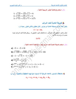 2
:‫مثال‬
‫استخدم‬
(i)
: ‫التالية‬ ‫التربيعية‬ ‫الجذور‬ ‫لكتابة‬
1) √−16 = √16. √−1 = 4𝑖
2) √−25 = √25. √−1 = 5𝑖
3) √−12 = √12. √−1 = 2√3 𝑖
‫المركب‬ ‫للعدد‬ ‫العادية‬ ‫الصيغة‬
: ‫ان‬ ‫بحيث‬ , ‫تخيلي‬ ‫والثاني‬ ‫حقيقي‬ ‫االول‬ , ‫جزئين‬ ‫من‬ ‫العادية‬ ‫بصيغته‬ ‫المركب‬ ‫العدد‬ ‫يتكون‬
𝑪 = 𝒂 + 𝒃𝒊,
‫تمثل‬
a
‫اما‬ , ‫المركب‬ ‫للعدد‬ ‫الحقيقي‬ ‫الجزء‬
b
‫ايضا‬ ‫المركب‬ ‫العدد‬ ‫كتابة‬ ‫ويمكن‬ . ‫له‬ ‫التخيلي‬ ‫الجزء‬ ‫فتمثل‬
‫كاالتي‬ ‫مرتب‬ ‫زوج‬ ‫بصورة‬
(𝒂, 𝒃)
:‫مثال‬
( ‫المركب‬ ‫للعدد‬ ‫العادية‬ ‫الصيغة‬ ‫استخدم‬
𝒂 + 𝒃𝒊
: ‫التالية‬ ‫االعداد‬ ‫لكتابة‬ )
a) −5 = −5 + 0𝑖
b) √−100 = √100. √−1 = 10𝑖 = 0 + 10𝑖
c) – 1 − √−3 = −1 − √3𝑖
d)
1+√−25
4
=
1
4
+
5
4
𝑖
e) 𝑖999
= (𝑖4
)249
. 𝑖2
. 𝑖 = 1. −1. 𝑖 = 0 − 𝑖
f) 𝑖4𝑛+1
= (𝑖4
)𝑛
. 𝑖 = 1. 𝑖 = 0 + 𝑖
:‫ان‬ ‫أي‬ . ‫والتخيلية‬ ‫الحقيقية‬ ‫اجزائهما‬ ‫تساوت‬ ‫اذا‬ ‫المركبة‬ ‫االعداد‬ ‫تتساوى‬ :‫مالحظة‬
𝒄𝟏 = 𝒄𝟐 ⇔ 𝒂𝟏 = 𝒂𝟐, 𝒃𝟏 = 𝒃𝟐
 