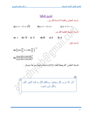 50
‫اضافية‬ ‫تمارين‬
1
)
: ‫من‬ ‫لكل‬ ‫االساسية‬ ‫والقيمة‬ ‫المقياس‬ ‫جد‬
a) 𝑧 = −1 + √3𝑖 b) 𝑧 = −1 + 𝑖 c) 𝑧 = 1 − 𝑖
2
)
: ‫من‬ ‫لكل‬ ‫القطبية‬ ‫الصيغة‬ ‫جد‬
a) –i b) -7i c) 3 d) 5i e) 2 f) -1
3
)
: ‫ناتج‬ ‫جد‬
a) (cos
7𝜋
12
+ 𝑖 sin
7𝜋
12
)
−3
b)
(cos 2𝜃+𝑖 sin 2𝜃)5
(cos 3𝜃+𝑖 sin 2𝜃)3
4
)
( ‫للعدد‬ ‫التربيعية‬ ‫الجذور‬ ‫جد‬
27𝑖
. ‫ديموافر‬ ‫مبرهنة‬ ‫نتيجة‬ ‫باستخدام‬ )
 