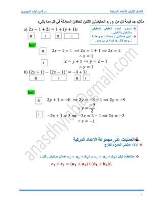 3
‫من‬ ‫كل‬ ‫قيمة‬ ‫جد‬ :‫مثال‬
x , y
:‫يأتي‬ ‫مما‬ ‫كل‬ ‫في‬ ‫المعادلة‬ ‫تحققان‬ ‫اللتين‬ ‫الحقيقيتين‬
a) 2𝑥 − 1 + 2𝑖 = 1 + (𝑦 + 1)𝑖
Sol/
2𝑥 − 1 = 1 ⟹ 2𝑥 = 1 + 1 ⟹ 2𝑥 = 2
∴ 𝑥 = 1
2 = 𝑦 + 1 ⟹ 𝑦 = 2 − 1
∴ 𝑦 = 1
b) (2𝑦 + 1) − (2𝑥 − 1)𝑖 = −8 + 3𝑖
Sol/
2𝑦 + 1 = −8 ⟹ 2𝑦 = −8 − 1 ⟹ 2𝑦 = −9
∴ 𝑦 =
−9
2
−2𝑥 + 1 = 3 ⟹ −2𝑥 = 3 − 1 ⟹ 2𝑥 = −2
∴ 𝑥 = −1
‫المركبة‬ ‫االعداد‬ ‫مجموعة‬ ‫على‬ ‫العمليات‬

‫والطرح‬ ‫الجمع‬ ‫عمليتي‬ :ً‫ال‬‫او‬

‫ليكن‬ :‫مالحظة‬
𝒄𝟏 = 𝒂𝟏 + 𝒃𝟏𝒊
‫و‬
𝒄𝟐 = 𝒂𝟐 + 𝒃𝟐𝒊
: ‫فان‬ , ‫مركبان‬ ‫عددان‬
𝒄𝟏 + 𝒄𝟐 = (𝒂𝟏 + 𝒂𝟐)+(𝒃𝟏 + 𝒃𝟐)𝒊.
R R
I I
R
I
R I R I
R
I

‫بالحقيقي‬ ‫الحقيقي‬ ‫الجزء‬ ‫نساوي‬
. ‫بالتخيلي‬ ‫والتخيلي‬

‫لـ‬ ‫معادلة‬ : ‫معادلتين‬ ‫نكون‬
x
‫ومعادلة‬
‫لـ‬
y
‫من‬ ‫كل‬ ‫قيمة‬ ‫نجد‬ ‫ذلك‬ ‫بعد‬
x,y
.
 