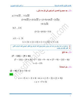 4
:‫مثال‬
‫مما‬ ‫كل‬ ‫في‬ ‫المركبين‬ ‫العددين‬ ‫مجموع‬ ‫جد‬
: ‫يأتي‬
a) 3+4√2𝑖 , 5-2√2𝑖
(3+4√2𝑖 )+ (5-2√2𝑖 ) = (3+5)+(4√2 −2√2)𝑖
=8+2√2𝑖
b) 3 , 2-5𝑖
(3+2) + (0-5)𝑖 = 5-5𝑖
c) 1 − 𝑖, 3𝑖
1-𝑖 + 3𝑖 = (1 + 0) + (−1 + 3)𝑖 = 1 + 2𝑖.
:‫مثال‬
‫ناتج‬ ‫جد‬
(𝟕 − 𝟏𝟑𝒊) − (𝟗 + 𝟒𝒊)
(7 − 13𝑖) − (9 + 4𝑖) =7 − 13𝑖 − 9 − 4𝑖 = (7 − 9) − (13 − 4)𝑖
=−2 − 17𝑖
:‫مثال‬
‫المعادلة‬ ‫حل‬
(𝟐 − 𝟒𝒊) + 𝒙 = −𝟓 + 𝒊
Sol
𝑥 = −5 + 𝑖 − 2 + 4𝑖 ⟹ 𝑥 = (−5 − 2) + (1 + 4)𝑖
∴ 𝑥 = −7 + 5𝑖

‫الثاني‬ ‫المركب‬ ‫للعدد‬ ‫الجمعي‬ ‫النظير‬ ‫مع‬ ‫المركب‬ ‫العدد‬ ‫جمع‬ ‫حاصل‬ ‫يساوي‬ ‫اخر‬ ‫عدد‬ ‫من‬ ‫مركب‬ ‫عدد‬ ‫اي‬ ‫طرح‬ ‫ان‬

‫نظير‬
a+bi
‫هو‬
–a-bi
 