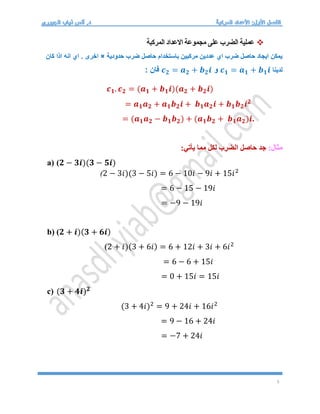 5

‫المركبة‬ ‫االعداد‬ ‫مجموعة‬ ‫على‬ ‫الضرب‬ ‫عملية‬
‫حدودية‬ ‫ضرب‬ ‫حاصل‬ ‫باستخدام‬ ‫مركبين‬ ‫عددين‬ ‫اي‬ ‫ضرب‬ ‫حاصل‬ ‫ايجاد‬ ‫يمكن‬
×
. ‫اخرى‬
‫كان‬ ‫اذا‬ ‫انه‬ ‫اي‬
‫لدينا‬
𝒄𝟏 = 𝒂𝟏 + 𝒃𝟏𝒊
‫و‬
𝒄𝟐 = 𝒂𝟐 + 𝒃𝟐𝒊
: ‫فان‬
𝒄𝟏. 𝒄𝟐 = (𝒂𝟏 + 𝒃𝟏𝒊)(𝒂𝟐 + 𝒃𝟐𝒊)
= 𝒂𝟏𝒂𝟐 + 𝒂𝟏𝒃𝟐𝒊 + 𝒃𝟏𝒂𝟐𝒊 + 𝒃𝟏𝒃𝟐𝒊𝟐
= (𝒂𝟏𝒂𝟐 − 𝒃𝟏𝒃𝟐) + (𝒂𝟏𝒃𝟐 + 𝒃𝟏𝒂𝟐)𝒊.
:‫مثال‬
:‫يأتي‬ ‫مما‬ ‫لكل‬ ‫الضرب‬ ‫حاصل‬ ‫جد‬
a) (𝟐 − 𝟑𝒊)(𝟑 − 𝟓𝒊)
(2 − 3𝑖)(3 − 5𝑖) = 6 − 10𝑖 − 9𝑖 + 15𝑖2
= 6 − 15 − 19𝑖
= −9 − 19𝑖
b) (𝟐 + 𝒊)(𝟑 + 𝟔𝒊)
(2 + 𝑖)(3 + 6𝑖) = 6 + 12𝑖 + 3𝑖 + 6𝑖2
= 6 − 6 + 15𝑖
= 0 + 15𝑖 = 15𝑖
c) (𝟑 + 𝟒𝒊)𝟐
(3 + 4𝑖)2
= 9 + 24𝑖 + 16𝑖2
= 9 − 16 + 24𝑖
= −7 + 24𝑖
 