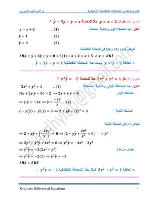 Ordinary Differential Equations 8
‫تمرين‬
4
:
‫هل‬
‫ان‬
𝒚 = 𝒙 + 𝟐
‫ل‬ ً‫ال‬‫ح‬
‫لمعادلة‬
𝒚́
́ + 𝟑𝒚́ + 𝒚 = 𝒙
‫؟‬
/‫الحل‬
‫للمعادلة‬ ‫والثانية‬ ‫االولى‬ ‫المشتقة‬ ‫نجد‬
𝒚 = 𝒙 + 𝟐 … (𝟏)
𝒚́ = 𝟏 … (𝟐)
𝒚́
́ = 𝟎 … (𝟑)
( ‫نعوض‬
1
( ‫و‬ )
2
)
( ‫و‬
3
)
‫التفاضلية‬ ‫المعادلة‬ ‫في‬
𝑳𝑯𝑺 = 𝒚́
́ + 𝟑𝒚́ + 𝒚 = 𝟎 + 𝟑(𝟏) + 𝒙 + 𝟐 = 𝒙 + 𝟓 ≠ 𝒙 = 𝑹𝑯𝑺
∴
‫العالقة‬
𝒚 = 𝒙 + 𝟐
‫التفاضلية‬ ‫للمعادلة‬ ً‫ال‬‫ح‬ ‫ليست‬
𝒚́
́ + 𝟑𝒚́ + 𝒚 = 𝒙
.
==================
===========================
‫تمرين‬
6
:
‫هل‬
𝟐𝒙𝟐
+ 𝒚𝟐
= 𝟏
‫ل‬ ً‫ال‬‫ح‬
‫لمعادل‬
‫ة‬
𝒚𝟑
𝒚́
́ = −𝟐
‫؟‬
/‫الحل‬
‫للمعادلة‬ ‫والثانية‬ ‫االولى‬ ‫المشتقة‬ ‫نجد‬
𝟐𝒙𝟐
+ 𝒚𝟐
= 𝟏 … (𝟏)
[𝟒𝒙 + 𝟐𝒚 𝒚́ = 𝟎] ÷ 𝟐 ⟹ 𝟐𝒙 + 𝒚 𝒚́ = 𝟎 ‫األولى‬ ‫المشتقة‬
⟹ 𝒚 𝒚́ = −𝟐𝒙 ⟹ 𝒚́ =
−𝟐𝒙
𝒚
… . (𝟐)
𝟐 + 𝒚(𝒚́
́ ) + 𝒚́ ( 𝒚́ ) = 𝟎 ⟹ 𝟐 + 𝒚𝒚́
́ + (𝒚́ )𝟐
= 𝟎 ‫الثانية‬ ‫المشتقة‬
( ‫نعوض‬
2
‫الثانية‬ ‫المشتقة‬ ‫في‬ )
⟹ 𝟐 + 𝒚𝒚́
́ + (
−𝟐𝒙
𝒚
)
𝟐
= 𝟎 ⟹ [𝟐 + 𝒚𝒚́
́ +
𝟒𝒙𝟐
𝒚𝟐
= 𝟎] × 𝒚𝟐
⟹ 𝟐𝒚𝟐
+ 𝒚𝟑
𝒚́
́ + 𝟒𝒙𝟐
= 𝟎 ⟹ 𝒚𝟑
𝒚́
́ = −𝟒𝒙𝟐
− 𝟐𝒚𝟐
⟹ 𝒚𝟑
𝒚́
́ = −𝟐(𝟐𝒙𝟐
+ 𝒚𝟐
) ( ‫من‬ ‫نعوض‬
1
)
⟹ 𝒚𝟑
𝒚́
́ = −𝟐(𝟏) ⟹ 𝒚𝟑
𝒚́
́ = −𝟐
𝑳𝑯𝑺 = 𝑹𝑯𝑺
∴
‫العالقة‬
𝟐𝒙𝟐
+ 𝒚𝟐
= 𝟏
‫تمث‬
‫ل‬
‫التفاضلية‬ ‫للمعادلة‬ ً‫ال‬‫ح‬
𝒚𝟑
𝒚́
́ = −𝟐
.
===================================================
 
