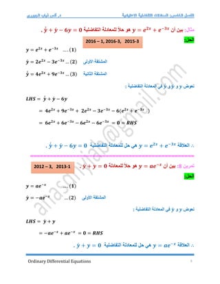Ordinary Differential Equations 9
:‫مثال‬
‫أن‬ ‫بين‬
𝒚 = 𝒆𝟐𝒙
+ 𝒆−𝟑𝒙
‫التفاضلية‬ ‫للمعادلة‬ ً‫ال‬‫ح‬ ‫هو‬
𝒚́
́ + 𝒚́ − 𝟔𝒚 = 𝟎
.
:‫الحل‬
𝒚 = 𝒆𝟐𝒙
+ 𝒆−𝟑𝒙
… . (𝟏)
𝒚́ = 𝟐𝒆𝟐𝒙
− 𝟑𝒆−𝟑𝒙
… (𝟐) ‫األولى‬ ‫المشتقة‬
𝒚́
́ = 𝟒𝒆𝟐𝒙
+ 𝟗𝒆−𝟑𝒙
… (𝟑) ‫الثانية‬ ‫المشتقة‬
‫نعوض‬
𝒚
‫و‬
𝒚́
‫و‬
𝒚́
́
: ‫التفاضلية‬ ‫المعادلة‬ ‫في‬
𝑳𝑯𝑺 = 𝒚́
́ + 𝒚́ − 𝟔𝒚
= 𝟒𝒆𝟐𝒙
+ 𝟗𝒆−𝟑𝒙
+ 𝟐𝒆𝟐𝒙
− 𝟑𝒆−𝟑𝒙
− 𝟔(𝒆𝟐𝒙
+ 𝒆−𝟑𝒙
)
= 𝟔𝒆𝟐𝒙
+ 𝟔𝒆−𝟑𝒙
− 𝟔𝒆𝟐𝒙
− 𝟔𝒆−𝟑𝒙
= 𝟎 = 𝑹𝑯𝑺
∴
‫العالقة‬
𝒚 = 𝒆𝟐𝒙
+ 𝒆−𝟑𝒙
‫التفاضلية‬ ‫للمعادلة‬ ‫حل‬ ‫هي‬
𝒚́
́ + 𝒚́ − 𝟔𝒚 = 𝟎
.
==================================================
‫تمرين‬
8
:
‫أن‬ ‫بين‬
𝒚 = 𝒂𝒆−𝒙
‫للمعادلة‬ ً‫ال‬‫ح‬ ‫هو‬
𝒚́ + 𝒚 = 𝟎
.
:‫الحل‬
𝒚 = 𝒂𝒆−𝒙
… . (𝟏)
𝒚́ = −𝒂𝒆−𝒙
… (𝟐) ‫األولى‬ ‫المشتقة‬
‫نعوض‬
𝒚
‫و‬
𝒚́
: ‫التفاضلية‬ ‫المعادلة‬ ‫في‬
𝑳𝑯𝑺 = 𝒚́ + 𝒚
= −𝒂𝒆−𝒙
+ 𝒂𝒆−𝒙
= 𝟎 = 𝑹𝑯𝑺
∴
‫العالقة‬
𝒚 = 𝒂𝒆−𝒙
‫التفاضلية‬ ‫للمعادلة‬ ‫حل‬ ‫هي‬
𝒚́ + 𝒚 = 𝟎
.
2012 – 3, 2013-1
2016 – 1, 2016-3, 2015-3
 