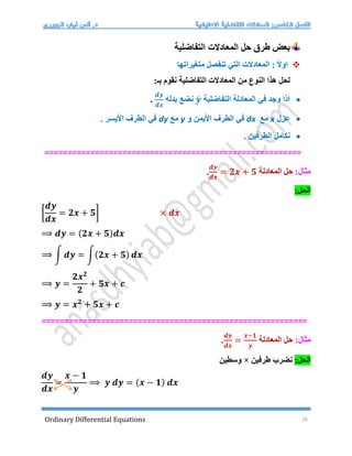 Ordinary Differential Equations 10
‫الم‬ ‫حل‬ ‫طرق‬ ‫بعض‬
‫التفاضلية‬ ‫عادالت‬

‫متغيراتها‬ ‫تنفصل‬ ‫التي‬ ‫المعادالت‬ : ً‫ال‬‫او‬
:‫بـ‬ ‫نقوم‬ ‫التفاضلية‬ ‫المعادالت‬ ‫من‬ ‫النوع‬ ‫هذا‬ ‫لحل‬

‫التفاضلية‬ ‫المعادلة‬ ‫في‬ ‫وجد‬ ‫اذا‬
𝒚́
‫بدله‬ ‫نضع‬
𝒅𝒚
𝒅𝒙
.

‫عزل‬
x
‫مع‬
dx
‫األيمن‬ ‫الطرف‬ ‫في‬
‫و‬
y
‫مع‬
dy
‫األيسر‬ ‫الطرف‬ ‫في‬
.

. ‫الطرفين‬ ‫نكامل‬
====================
=============================
=======
:‫مثال‬
‫المعادلة‬ ‫حل‬
𝒅𝒚
𝒅𝒙
= 𝟐𝒙 + 𝟓
.
:‫الحل‬
[
𝒅𝒚
𝒅𝒙
= 𝟐𝒙 + 𝟓] × 𝒅𝒙
⟹ 𝒅𝒚 = (𝟐𝒙 + 𝟓)𝒅𝒙
⟹ ∫ 𝒅𝒚 = ∫(𝟐𝒙 + 𝟓) 𝒅𝒙
⟹ 𝒚 =
𝟐𝒙𝟐
𝟐
+ 𝟓𝒙 + 𝒄
⟹ 𝒚 = 𝒙𝟐
+ 𝟓𝒙 + 𝒄
==========================================================
:‫مثال‬
‫المعادلة‬ ‫حل‬
𝒅𝒚
𝒅𝒙
=
𝒙−𝟏
𝒚
.
:‫الحل‬
‫طرفين‬ ‫نضرب‬
×
‫وسطين‬
𝒅𝒚
𝒅𝒙
=
𝒙 − 𝟏
𝒚
⟹ 𝒚 𝒅𝒚 = (𝒙 − 𝟏) 𝒅𝒙
 