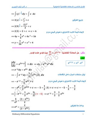 Ordinary Differential Equations 12
⟹ ∫(𝒚)−
𝟏
𝟐 𝒅𝒚 = ∫ 𝒙 𝒅𝒙
⟹ 𝟐(𝒚)
𝟏
𝟐 =
𝒙 𝟐
𝟐
+ 𝒄 ‫الطرفي‬ ‫بيع‬ ‫ر‬
‫بت‬
⟹ 𝟐(𝟗)
𝟏
𝟐 =
(𝟐)𝟐
𝟐
+ 𝒄
⟹ 𝟐(𝟑) = 𝟐 + 𝒄 ⟹ 𝒄 = 𝟔 − 𝟐 = 𝟒
⟹ 𝟒𝒚 =
𝟏
𝟒
𝒙𝟒
+ 𝟒𝒙 𝟐
+ 𝟏𝟔
⟹ 𝒚 =
𝟏
𝟏𝟔
𝒙𝟒
+ 𝒙 𝟐
+ 𝟒
==========================================================
:‫مثال‬
‫المعادلة‬ ‫حل‬
‫التفاضلية‬
𝒅𝒚
𝒅𝒙
= 𝒆𝟐𝒙+𝒚
‫حيث‬
y=0
‫عندما‬
x=0
.
:‫الحل‬
[
𝒅𝒚
𝒅𝒙
= 𝒆𝟐𝒙+𝒚
] × 𝒅𝒙 ⟹ 𝒅𝒚 = 𝒆𝟐𝒙
𝒆𝒚
𝒅𝒙
⟹ 𝒆−𝒚𝒅𝒚 = 𝒆𝟐𝒙 𝒅𝒙
⟹ − ∫ 𝒆−𝒚 𝒅𝒚 =
𝟏
𝟐
∫ 𝒆𝟐𝒙 (𝟐) 𝒅𝒙
⟹ − 𝒆−𝒚 =
𝟏
𝟐
𝒆𝟐𝒙 + 𝒄
⟹ − 𝒆𝟎 =
𝟏
𝟐
𝒆𝟐(𝟎)
+ 𝒄 ⟹ − 𝟏 =
𝟏
𝟐
(𝟏) + 𝒄 ⟹ 𝒄 = −𝟏 −
𝟏
𝟐
= −
𝟑
𝟐
⟹ [− 𝒆−𝒚 =
𝟏
𝟐
𝒆𝟐𝒙 −
𝟑
𝟐
] (× −𝟏) ⟹ 𝒆−𝒚 =
𝟑
𝟐
−
𝟏
𝟐
𝒆𝟐𝒙
⟹
𝟏
𝒆𝒚 =
(𝟑 − 𝒆𝟐𝒙)
𝟐
⟹ 𝒆𝒚 =
𝟐
(𝟑 − 𝒆𝟐𝒙)
‫ل‬
‫الختياري‬ ‫الثابت‬ ‫قيمة‬ ‫يجاد‬
c
‫نعوض‬
‫ي‬
‫ر‬
‫قيمت‬
x
‫و‬
y
𝒆𝒙+𝒚
= 𝒆𝒙
. 𝒆𝒚
‫التكامالت‬ ‫داخل‬ ‫الدوال‬ ‫مشتقات‬‫نوفر‬
‫ل‬
‫الختياري‬ ‫الثابت‬ ‫قيمة‬ ‫يجاد‬
c
‫نعوض‬
‫ي‬
‫ر‬
‫قيمت‬
x
‫و‬
y
‫وباخذ‬
ln
‫للطرفي‬
 