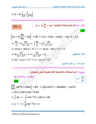 Ordinary Differential Equations 13
⟹ 𝒚 = 𝒍𝒏 |
𝟐
(𝟑 − 𝒆𝟐𝒙)
|
==========================================================
:‫مثال‬
‫ال‬ ‫جد‬
‫حل‬
‫ل‬ ‫العام‬
‫لمعادلة‬
‫التفاضلية‬
(𝒙 + 𝟏)
𝒅𝒚
𝒅𝒙
= 𝟐𝒚
.
:‫الحل‬
[(𝒙 + 𝟏)
𝒅𝒚
𝒅𝒙
= 𝟐𝒚] × 𝒅𝒙 ⟹ [(𝒙 + 𝟏)𝒅𝒚 = 𝟐𝒚𝒅𝒙] ÷ [𝟐𝒚, (𝒙 + 𝟏)]
⟹
𝒅𝒚
𝒚
= 𝟐
𝒅𝒙
(𝒙 + 𝟏)
⟹ ∫
𝒅𝒚
𝒚
= 𝟐 ∫
𝒅𝒙
(𝒙 + 𝟏)
⟹ 𝒍𝒏 |𝒚| = 𝟐𝒍𝒏 |𝒙 + 𝟏| + 𝒄 ⟹ 𝒍𝒏 |𝒚| − 𝒍𝒏(𝒙 + 𝟏)𝟐
= 𝒄
⟹ 𝒍𝒏
|𝒚|
(𝒙 + 𝟏)𝟐
= 𝒄 ⟹
|𝒚|
(𝒙 + 𝟏)𝟐
= 𝒄𝟏
⟹ |𝒚| = 𝒄𝟏(𝒙 + 𝟏)𝟐
⟹ 𝒚 = ±𝒄𝟏(𝒙 + 𝟏)𝟐
‫حيث‬
𝒄𝟏 = 𝒆𝒄
. ‫اختياري‬ ‫ثابت‬
==================================================================
‫تمرين‬
1
:
: ‫ات‬‫المتغت‬ ‫فصل‬ ‫بطريقة‬ ‫التية‬ ‫التفاضلية‬ ‫المعادلت‬ ‫حل‬
a) 𝒚́ 𝒄𝒐𝒔𝟑
𝒙 = 𝒔𝒊𝒏𝒙
Sol
[
𝒅𝒚
𝒅𝒙
𝒄𝒐𝒔𝟑𝒙 = 𝒔𝒊𝒏𝒙] × 𝒅𝒙 ⟹ [𝒅𝒚 𝒄𝒐𝒔𝟑𝒙 = 𝒔𝒊𝒏𝒙𝒅𝒙] ÷ 𝒄𝒐𝒔𝟑𝒙
⟹ 𝒅𝒚 = 𝒔𝒊𝒏 𝒙 𝒄𝒐𝒔−𝟑𝒙 𝒅𝒙
⟹ ∫ 𝒅𝒚 = −∫ 𝒄𝒐𝒔−𝟑𝒙 (−𝒔𝒊𝒏 𝒙 ) 𝒅𝒙
⟹ 𝒚 = −(−
𝟏
𝟐
𝒄𝒐𝒔−𝟐𝒙) + 𝒄
‫باخذ‬
e
‫للطرفي‬
𝒚́ =
𝒅𝒚
𝒅𝒙
2015 - 2
 