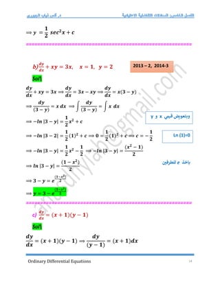 Ordinary Differential Equations 14
⟹ 𝒚 =
𝟏
𝟐
𝒔𝒆𝒄𝟐𝒙 + 𝒄
==========================================================
b)
𝒅𝒚
𝒅𝒙
+ 𝒙𝒚 = 𝟑𝒙, 𝒙 = 𝟏, 𝒚 = 𝟐
Sol
𝒅𝒚
𝒅𝒙
+ 𝒙𝒚 = 𝟑𝒙 ⟹
𝒅𝒚
𝒅𝒙
= 𝟑𝒙 − 𝒙𝒚 ⟹
𝒅𝒚
𝒅𝒙
= 𝒙(𝟑 − 𝒚)
⟹
𝒅𝒚
(𝟑 − 𝒚)
= 𝒙 𝒅𝒙 ⟹ ∫
𝒅𝒚
(𝟑 − 𝒚)
= ∫ 𝒙 𝒅𝒙
⟹ −𝒍𝒏 |𝟑 − 𝒚| =
𝟏
𝟐
𝒙𝟐
+ 𝒄
⟹ −𝒍𝒏 |𝟑 − 𝟐| =
𝟏
𝟐
(𝟏)𝟐
+ 𝒄 ⟹ 𝟎 =
𝟏
𝟐
(𝟏)𝟐
+ 𝒄 ⟹ 𝒄 = −
𝟏
𝟐
⟹ −𝒍𝒏 |𝟑 − 𝒚| =
𝟏
𝟐
𝒙𝟐
−
𝟏
𝟐
⟹ −𝒍𝒏 |𝟑 − 𝒚| =
(𝒙𝟐
− 𝟏)
𝟐
⟹ 𝒍𝒏 |𝟑 − 𝒚| =
(𝟏 − 𝒙𝟐
)
𝟐
⟹ 𝟑 − 𝒚 = 𝒆
(𝟏−𝒙𝟐)
𝟐
⟹ 𝒚 = 𝟑 − 𝒆
(𝟏−𝒙𝟐)
𝟐
==========================================================
c)
𝒅𝒚
𝒅𝒙
= (𝒙 + 𝟏)(𝒚 − 𝟏)
Sol
𝒅𝒚
𝒅𝒙
= (𝒙 + 𝟏)(𝒚 − 𝟏) ⟹
𝒅𝒚
(𝒚 − 𝟏)
= (𝒙 + 𝟏)𝒅𝒙
‫ي‬
‫قيم‬ ‫وبتعويض‬
x
‫و‬
y
Ln (1)=0
‫باخذ‬
e
‫للطرفي‬
2013 – 2, 2014-3
 