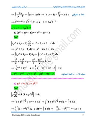 Ordinary Differential Equations 15
⟹ ∫
𝒅𝒚
(𝒚 − 𝟏)
= ∫(𝒙 + 𝟏) 𝒅𝒙 ⟹ 𝒍𝒏 |𝒚 − 𝟏| =
𝒙𝟐
𝟐
+ 𝒙 + 𝒄
⟹ 𝒆𝒍𝒏 |𝒚−𝟏|
= 𝒆
𝒙𝟐
𝟐
+𝒙
.𝒆𝒄 ⟹ 𝒚 − 𝟏 = 𝒄𝟏𝒆
𝒙𝟐
𝟐
+𝒙
∴ 𝒚 = 𝟏 + 𝒄𝟏𝒆
𝒙𝟐
𝟐
+𝒙
d) (𝒚𝟐
+ 𝟒𝒚 − 𝟏)𝒚́ = 𝒙𝟐
− 𝟐𝒙 + 𝟑
Sol
[(𝒚𝟐
+ 𝟒𝒚 − 𝟏)
𝒅𝒚
𝒅𝒙
= 𝒙𝟐
− 𝟐𝒙 + 𝟑] × 𝒅𝒙
⟹ (𝒚𝟐 + 𝟒𝒚 − 𝟏)𝒅𝒚 = (𝒙𝟐 − 𝟐𝒙 + 𝟑) 𝒅𝒙
⟹ ∫(𝒚𝟐 + 𝟒𝒚 − 𝟏) 𝒅𝒚 = ∫(𝒙𝟐 − 𝟐𝒙 + 𝟑) 𝒅𝒙
⟹
𝒚𝟑
𝟑
+
𝟒𝒚𝟐
𝟐
− 𝒚 =
𝒙𝟑
𝟑
−
𝟐𝒙𝟐
𝟐
+ 𝟑𝒙 + 𝒄
⟹ [
𝟏
𝟑
𝒚𝟑 + 𝟐𝒚𝟐 − 𝒚 =
𝟏
𝟑
𝒙𝟑 − 𝒙𝟐 + 𝟑𝒙 + 𝒄] × 𝟑
∴ 𝒚𝟑
+ 𝟔𝒚𝟐
− 𝟑𝒚 = 𝒙𝟑
− 𝟑𝒙𝟐
+ 𝟗𝒙 + 𝒄𝟏
==========================================================
e) 𝒚𝒚́ = 𝟒 √(𝟏 + 𝒚𝟐)𝟑
Sol
[𝒚
𝒅𝒚
𝒅𝒙
= 𝟒 (𝟏 + 𝒚𝟐)
𝟑
𝟐] × 𝒅𝒙
⟹ (𝟏 + 𝒚𝟐)
−
𝟑
𝟐 𝒚 𝒅𝒚 = 𝟒 𝒅𝒙 ⟹ ∫(𝟏 + 𝒚𝟐)
−
𝟑
𝟐 𝒚 𝒅𝒚 = ∫ 𝟒 𝒅𝒙
⟹
𝟏
𝟐
∫(𝟏 + 𝒚𝟐)
−
𝟑
𝟐 (𝟐) 𝒚 𝒅𝒚 = ∫ 𝟒 𝒅𝒙 ⟹ −
𝟐
𝟐
(𝟏 + 𝒚𝟐)
−
𝟏
𝟐 = 𝟒 𝒙 + 𝒄
‫باخذ‬
e
‫للطرفي‬
‫حيث‬
𝒄𝟏 = 𝟑𝒄
. ‫اختياري‬ ‫ثابت‬
 