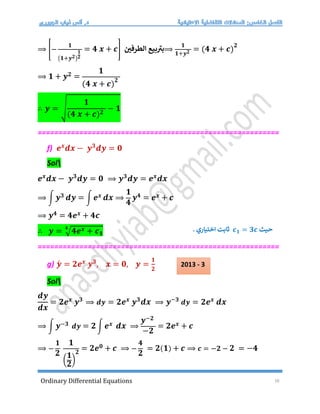 Ordinary Differential Equations 16
⟹ [−
𝟏
(𝟏+𝒚𝟐)
𝟏
𝟐
= 𝟒 𝒙 + 𝒄] ‫الطرفي‬ ‫بيع‬ ‫ر‬
‫بت‬⟹
𝟏
𝟏+𝒚𝟐 = (𝟒 𝒙 + 𝒄)
𝟐
⟹ 𝟏 + 𝒚𝟐 =
𝟏
(𝟒 𝒙 + 𝒄)
𝟐
∴ 𝒚 = √
𝟏
(𝟒 𝒙 + 𝒄)𝟐
− 𝟏
==========================================================
f) 𝒆𝒙
𝒅𝒙 − 𝒚𝟑
𝒅𝒚 = 𝟎
Sol
𝒆𝒙
𝒅𝒙 − 𝒚𝟑
𝒅𝒚 = 𝟎 ⟹ 𝒚𝟑
𝒅𝒚 = 𝒆𝒙
𝒅𝒙
⟹ ∫ 𝒚𝟑 𝒅𝒚 = ∫ 𝒆𝒙 𝒅𝒙 ⟹
𝟏
𝟒
𝒚𝟒 = 𝒆𝒙 + 𝒄
⟹ 𝒚𝟒 = 𝟒𝒆𝒙 + 𝟒𝒄
∴ 𝒚 = √𝟒𝒆𝒙 + 𝒄𝟏
𝟒
==========================================================
g) 𝒚́ = 𝟐𝒆𝒙
𝒚𝟑
, 𝒙 = 𝟎, 𝒚 =
𝟏
𝟐
Sol
𝒅𝒚
𝒅𝒙
= 𝟐𝒆𝒙
𝒚𝟑
⟹ 𝒅𝒚 = 𝟐𝒆𝒙
𝒚𝟑
𝒅𝒙 ⟹ 𝒚−𝟑
𝒅𝒚 = 𝟐𝒆𝒙
𝒅𝒙
⟹ ∫ 𝒚−𝟑 𝒅𝒚 = 𝟐 ∫ 𝒆𝒙 𝒅𝒙 ⟹
𝒚−𝟐
−𝟐
= 𝟐𝒆𝒙 + 𝒄
⟹ −
𝟏
𝟐
𝟏
(
𝟏
𝟐
)
𝟐
= 𝟐𝒆𝟎 + 𝒄 ⟹ −
𝟒
𝟐
= 𝟐(𝟏) + 𝒄 ⟹ 𝒄 = −𝟐 − 𝟐 = −𝟒
‫حيث‬
𝒄𝟏 = 𝟑𝒄
. ‫اختياري‬ ‫ثابت‬
2013 - 3
 