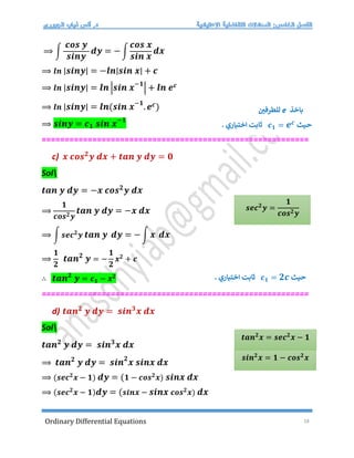 Ordinary Differential Equations 18
⟹ ∫
𝒄𝒐𝒔 𝒚
𝒔𝒊𝒏𝒚
𝒅𝒚 = − ∫
𝒄𝒐𝒔 𝒙
𝒔𝒊𝒏 𝒙
𝒅𝒙
⟹ 𝒍𝒏 |𝒔𝒊𝒏𝒚| = −𝒍𝒏|𝒔𝒊𝒏 𝒙| + 𝒄
⟹ 𝒍𝒏 |𝒔𝒊𝒏𝒚| = 𝒍𝒏 |𝒔𝒊𝒏 𝒙−𝟏
| + 𝒍𝒏 𝒆𝒄
⟹ 𝒍𝒏 |𝒔𝒊𝒏𝒚| = 𝒍𝒏(𝒔𝒊𝒏 𝒙−𝟏
.𝒆𝒄)
⟹ 𝒔𝒊𝒏𝒚 = 𝒄𝟏 𝒔𝒊𝒏 𝒙−𝟏
==========================================================
c) 𝒙 𝒄𝒐𝒔𝟐
𝒚 𝒅𝒙 + 𝒕𝒂𝒏 𝒚 𝒅𝒚 = 𝟎
Sol
𝒕𝒂𝒏 𝒚 𝒅𝒚 = −𝒙 𝒄𝒐𝒔𝟐
𝒚 𝒅𝒙
⟹
𝟏
𝒄𝒐𝒔𝟐𝒚
𝒕𝒂𝒏 𝒚 𝒅𝒚 = −𝒙 𝒅𝒙
⟹ ∫ 𝒔𝒆𝒄𝟐
𝒚 𝒕𝒂𝒏 𝒚 𝒅𝒚 = −∫ 𝒙 𝒅𝒙
⟹
𝟏
𝟐
𝒕𝒂𝒏𝟐
𝒚 = −
𝟏
𝟐
𝒙𝟐
+ 𝒄
∴ 𝒕𝒂𝒏𝟐
𝒚 = 𝒄𝟏 − 𝒙𝟐
==========================================================
d) 𝒕𝒂𝒏𝟐
𝒚 𝒅𝒚 = 𝒔𝒊𝒏𝟑
𝒙 𝒅𝒙
Sol
𝒕𝒂𝒏𝟐
𝒚 𝒅𝒚 = 𝒔𝒊𝒏𝟑
𝒙 𝒅𝒙
⟹ 𝒕𝒂𝒏𝟐
𝒚 𝒅𝒚 = 𝒔𝒊𝒏𝟐
𝒙 𝒔𝒊𝒏𝒙 𝒅𝒙
⟹ (𝒔𝒆𝒄𝟐
𝒙 − 𝟏) 𝒅𝒚 = (𝟏 − 𝒄𝒐𝒔𝟐
𝒙) 𝒔𝒊𝒏𝒙 𝒅𝒙
⟹ (𝒔𝒆𝒄𝟐
𝒙 − 𝟏)𝒅𝒚 = (𝒔𝒊𝒏𝒙 − 𝒔𝒊𝒏𝒙 𝒄𝒐𝒔𝟐
𝒙) 𝒅𝒙
‫باخذ‬
e
‫للطرفي‬
‫حيث‬
𝒄𝟏 = 𝒆𝒄
‫ث‬
. ‫اختياري‬ ‫ابت‬
𝒔𝒆𝒄𝟐
𝒚 =
𝟏
𝒄𝒐𝒔𝟐𝒚
‫حيث‬
𝒄𝟏 = 𝟐𝒄
‫ث‬
. ‫اختياري‬ ‫ابت‬
𝒔𝒊𝒏𝟐
𝒙 = 𝟏 − 𝒄𝒐𝒔𝟐
𝒙
𝒕𝒂𝒏𝟐
𝒙 = 𝒔𝒆𝒄𝟐
𝒙 − 𝟏
 
