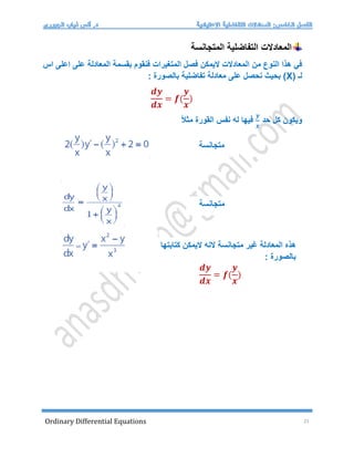 Ordinary Differential Equations 21
‫المتجانسة‬ ‫التفاضلية‬ ‫المعادالت‬
‫المتغيرات‬ ‫فصل‬ ‫اليمكن‬ ‫المعادالت‬ ‫من‬ ‫النوع‬ ‫هذا‬ ‫في‬
‫اس‬ ‫اعلى‬ ‫على‬ ‫المعادلة‬ ‫بقسمة‬ ‫فنقوم‬
( ‫لـ‬
X
: ‫بالصورة‬ ‫تفاضلية‬ ‫معادلة‬ ‫على‬ ‫نحصل‬ ‫بحيث‬ )
𝒅𝒚
𝒅𝒙
= 𝒇(
𝒚
𝒙
)
‫حد‬ ‫كل‬ ‫ويكون‬
𝒚
𝒙
ً‫ال‬‫مث‬ ‫القورة‬ ‫نفس‬ ‫له‬ ‫فيها‬
‫متجانسة‬
‫هذه‬
‫المعادلة‬
‫غير‬
‫متجانسة‬
‫النه‬
‫اليمكن‬
‫كتابتها‬
: ‫بالصورة‬
𝒅𝒚
𝒅𝒙
= 𝒇(
𝒚
𝒙
)
‫متجانسة‬
 