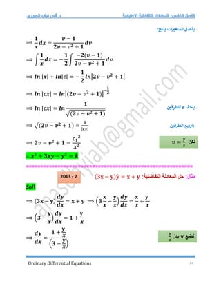 Ordinary Differential Equations 24
‫ينتج‬ ‫ات‬‫المتغت‬ ‫بفصل‬
:
⟹
𝟏
𝒙
𝒅𝒙 =
𝒗 − 𝟏
𝟐𝒗 − 𝒗𝟐 + 𝟏
𝒅𝒗
⟹ ∫
𝟏
𝒙
𝒅𝒙 = −
𝟏
𝟐
∫
−𝟐(𝒗 − 𝟏)
𝟐𝒗 − 𝒗𝟐 + 𝟏
𝒅𝒗
⟹ 𝒍𝒏 |𝒙| + 𝒍𝒏|𝒄| = −
𝟏
𝟐
𝒍𝒏|𝟐𝒗 − 𝒗𝟐
+ 𝟏|
⟹ 𝒍𝒏 |𝒄𝒙| = 𝒍𝒏|(𝟐𝒗 − 𝒗𝟐
+ 𝟏)|
−
𝟏
𝟐
⟹ 𝒍𝒏 |𝒄𝒙| = 𝒍𝒏
𝟏
√(𝟐𝒗 − 𝒗𝟐 + 𝟏)
⟹ √(𝟐𝒗 − 𝒗𝟐 + 𝟏) =
𝟏
|𝒄𝒙|
‫الطرفي‬ ‫بيع‬ ‫ر‬
‫بت‬
⟹ 𝟐𝒗 − 𝒗𝟐
+ 𝟏 =
𝒄𝟏
𝟐
𝒙𝟐
∴ 𝒙𝟐
+ 𝟑𝒙𝒚 − 𝒚𝟐
= 𝒌
==========================================================
:‫مثال‬
:‫التفاضلية‬ ‫المعادلة‬ ‫حل‬
(𝟑𝐱 − 𝐲)𝒚́ = 𝐱 + 𝐲
Sol
⟹ (𝟑𝐱 − 𝐲)
𝒅𝒚
𝒅𝒙
= 𝐱 + 𝐲 ⟹ (𝟑
𝐱
𝒙
−
𝐲
𝒙
)
𝒅𝒚
𝒅𝒙
=
𝐱
𝒙
+
𝐲
𝒙
⟹ (𝟑 −
𝐲
𝒙
)
𝒅𝒚
𝒅𝒙
= 𝟏 +
𝐲
𝒙
⟹
𝒅𝒚
𝒅𝒙
=
𝟏 +
𝐲
𝒙
(𝟑 −
𝐲
𝒙
)
‫باخذ‬
e
‫للطرفي‬
‫لكن‬
𝒗 =
𝒚
𝒙
‫نضع‬
v
‫بدل‬
𝒚
𝒙
2013 - 2
 