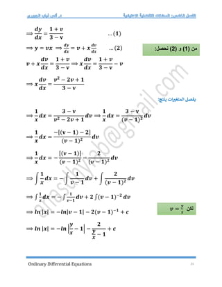 Ordinary Differential Equations 25
⟹
𝒅𝒚
𝒅𝒙
=
𝟏 + 𝒗
𝟑 − 𝐯
… (𝟏)
⟹ 𝒚 = 𝒗𝒙 ⟹
𝒅𝒚
𝒅𝒙
= 𝒗 + 𝒙
𝒅𝒗
𝒅𝒙
… (𝟐)
𝒗 + 𝒙
𝒅𝒗
𝒅𝒙
=
𝟏 + 𝒗
𝟑 − 𝐯
⟹ 𝒙
𝒅𝒗
𝒅𝒙
=
𝟏 + 𝒗
𝟑 − 𝐯
− 𝒗
⟹ 𝒙
𝒅𝒗
𝒅𝒙
=
𝒗𝟐
− 𝟐𝒗 + 𝟏
𝟑 − 𝐯
:‫ينتج‬ ‫ات‬‫المتغت‬ ‫بفصل‬
⟹
𝟏
𝒙
𝒅𝒙 =
𝟑 − 𝐯
𝒗𝟐 − 𝟐𝒗 + 𝟏
𝒅𝒗 ⟹
𝟏
𝒙
𝒅𝒙 =
𝟑 − 𝐯
(𝒗 − 𝟏)𝟐
𝒅𝒗
⟹
𝟏
𝒙
𝒅𝒙 =
−[(𝐯 − 𝟏) − 𝟐]
(𝒗 − 𝟏)𝟐
𝒅𝒗
⟹
𝟏
𝒙
𝒅𝒙 = −
[(𝐯 − 𝟏)]
(𝒗 − 𝟏)𝟐
−
𝟐
(𝒗 − 𝟏)𝟐
𝒅𝒗
⟹ ∫
𝟏
𝒙
𝒅𝒙 = − ∫
𝟏
𝒗 − 𝟏
𝒅𝒗 + ∫
𝟐
(𝒗 − 𝟏)𝟐
𝒅𝒗
⟹ ∫
𝟏
𝒙
𝒅𝒙 = − ∫
𝟏
𝒗−𝟏
𝒅𝒗 + 𝟐 ∫(𝒗 − 𝟏)−𝟐
𝒅𝒗
⟹ 𝒍𝒏 |𝒙| = −𝒍𝒏|𝒗 − 𝟏| − 𝟐(𝒗 − 𝟏)−𝟏
+ 𝒄
⟹ 𝒍𝒏 |𝒙| = −𝒍𝒏 |
𝒚
𝒙
− 𝟏| −
𝟐
𝒚
𝒙
− 𝟏
+ 𝒄
( ‫من‬
1
( ‫و‬ )
2
:‫نحصل‬ )
‫لكن‬
𝒗 =
𝒚
𝒙
 