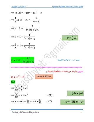 Ordinary Differential Equations 27
⟹ 𝒍𝒏 |𝒙| = −𝟐(𝒗 − 𝟏)−𝟏
+ 𝒄
⟹
𝟏
𝟐
𝒍𝒏 |𝒙| + 𝒄𝟏 = −
𝟏
𝐯 − 𝟏
⟹ 𝒗 − 𝟏 = −
𝟐
𝒍𝒏 |𝒙| + 𝟐𝒄𝟏
⟹ 𝒗 = 𝟏 −
𝟐
𝒍𝒏 |𝒙| + 𝒄𝟐
⟹
𝒚
𝒙
= 𝟏 −
𝟐
𝒍𝒏 |𝒙| + 𝒄𝟐
∴ 𝒚 = 𝒙 −
𝟐𝒙
𝒍𝒏 |𝒙| + 𝒄𝟐
==========================================================
‫تمرين‬
:
‫حل‬
‫المعادالت‬ ‫من‬ ‫كال‬
‫التفاضلية‬
‫االتية‬
:
a) 𝒚́ =
𝐲
𝒙
+ 𝒆
𝒚
𝒙
Sol
⟹
𝒅𝒚
𝒅𝒙
=
𝐲
𝒙
+ 𝒆
𝒚
𝒙
⟹
𝒅𝒚
𝒅𝒙
= 𝒗 + 𝒆𝒗
… (𝟏)
⟹ 𝒚 = 𝒗𝒙 ⟹
𝒅𝒚
𝒅𝒙
= 𝒗 + 𝒙
𝒅𝒗
𝒅𝒙
… (𝟐)
‫لكن‬
𝒗 =
𝒚
𝒙
‫حيث‬
𝒄𝟐 , 𝒄𝟏
. ‫اختيارية‬ ‫ثوابت‬
‫نضع‬
v
‫بدل‬
𝒚
𝒙
( ‫من‬
1
( ‫و‬ )
2
:‫نحصل‬ )
2012 – 2, 2013-1
 