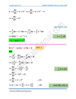 Ordinary Differential Equations 28
𝒗 + 𝒙
𝒅𝒗
𝒅𝒙
= 𝒗 + 𝒆𝒗
⟹ 𝒙
𝒅𝒗
𝒅𝒙
= 𝒗 + 𝒆𝒗
− 𝒗
⟹ 𝒙
𝒅𝒗
𝒅𝒙
= 𝒆𝒗
:‫ينتج‬ ‫ات‬‫المتغت‬ ‫بفصل‬
⟹
𝟏
𝒙
𝒅𝒙 = 𝒆−𝒗
𝒅𝒗 ⟹ ∫
𝟏
𝒙
𝒅𝒙 = ∫ 𝒆−𝒗
𝒅𝒗
⟹ 𝐥𝐧|𝐱| = − 𝒆−𝒗
+ 𝒄
∴ 𝐜 = 𝐥𝐧|𝐱| + 𝒆−
𝒚
𝒙
==========================================================
b) (𝒚𝟐
− 𝐱𝐲)𝐝𝐱 + 𝒙𝟐
𝐝𝐲 = 𝟎
Sol
⟹ (
𝒚𝟐
𝒙𝟐
−
𝐱𝐲
𝒙𝟐
) 𝐝𝐱 +
𝒙𝟐
𝒙𝟐
𝐝𝐲 = 𝟎
⟹ ((
𝒚
𝒙
)𝟐
−
𝒚
𝒙
) 𝒅𝒙 + 𝒅𝒚 = 𝟎
⟹
𝒅𝒚
𝒅𝒙
= − ((
𝒚
𝒙
)𝟐
−
𝒚
𝒙
)
⟹
𝒅𝒚
𝒅𝒙
= −(𝒗𝟐
− 𝒗)
⟹
𝒅𝒚
𝒅𝒙
= 𝒗 − 𝒗𝟐
… (𝟏)
⟹ 𝒚 = 𝒗𝒙 ⟹
𝒅𝒚
𝒅𝒙
= 𝒗 + 𝒙
𝒅𝒗
𝒅𝒙
… (𝟐)
‫لكن‬
𝒗 =
𝒚
𝒙
‫نضع‬
v
‫بدل‬
𝒚
𝒙
( ‫من‬
1
( ‫و‬ )
2
:‫نحصل‬ )
2015 - 2
 
