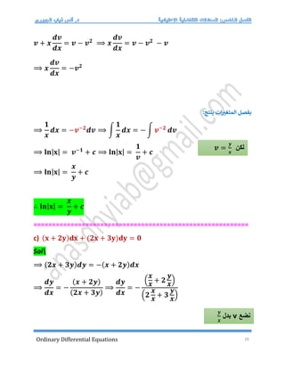Ordinary Differential Equations 29
𝒗 + 𝒙
𝒅𝒗
𝒅𝒙
= 𝒗 − 𝒗𝟐
⟹ 𝒙
𝒅𝒗
𝒅𝒙
= 𝒗 − 𝒗𝟐
− 𝒗
⟹ 𝒙
𝒅𝒗
𝒅𝒙
= −𝒗𝟐
‫المتغت‬ ‫بفصل‬
:‫ينتج‬ ‫ات‬
⟹
𝟏
𝒙
𝒅𝒙 = −𝒗−𝟐
𝒅𝒗 ⟹ ∫
𝟏
𝒙
𝒅𝒙 = − ∫ 𝒗−𝟐
𝒅𝒗
⟹ 𝐥𝐧|𝐱| = 𝒗−𝟏
+ 𝒄 ⟹ 𝐥𝐧|𝐱| =
𝟏
𝒗
+ 𝒄
⟹ 𝐥𝐧|𝐱| =
𝒙
𝒚
+ 𝒄
∴ 𝐥𝐧|𝐱| =
𝒙
𝒚
+ 𝒄
==========================================================
c) (𝐱 + 𝟐𝐲)𝐝𝐱 + (𝟐𝐱 + 𝟑𝐲)𝐝𝐲 = 𝟎
Sol
⟹ (𝟐𝒙 + 𝟑𝒚)𝒅𝒚 = −(𝒙 + 𝟐𝒚)𝒅𝒙
⟹
𝒅𝒚
𝒅𝒙
= −
(𝒙 + 𝟐𝒚)
(𝟐𝒙 + 𝟑𝒚)
⟹
𝒅𝒚
𝒅𝒙
= −
(
𝒙
𝒙
+ 𝟐
𝒚
𝒙
)
(𝟐
𝒙
𝒙
+ 𝟑
𝒚
𝒙
)
‫لكن‬
𝒗 =
𝒚
𝒙
‫نضع‬
v
‫بدل‬
𝒚
𝒙
 