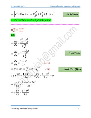 Ordinary Differential Equations 31
⟹ [𝒄𝟐
− 𝟐𝒙𝒄 + 𝒙𝟐
= 𝟑
𝒚𝟐
𝒙𝟐
+ 𝟒
𝒚
𝒙
+ 𝟏] × 𝒙𝟐
∴ 𝒄𝟐
𝒙𝟐
− 𝟐𝒙𝟑
𝒄 + 𝒙𝟒
= 𝟑𝒚𝟐
+ 𝟒𝒙𝒚 + 𝒙𝟐
==========================================================
d)
𝐝𝐲
𝒅𝒙
=
𝒙𝟐+𝒚𝟐
𝟐𝒙𝒚
Sol
⟹
𝐝𝐲
𝒅𝒙
=
𝒙𝟐
𝒙𝟐 +
𝒚𝟐
𝒙𝟐
𝟐
𝒙𝒚
𝒙𝟐
⟹
𝐝𝐲
𝒅𝒙
=
𝟏 + (
𝒚
𝒙
)𝟐
𝟐
𝒚
𝒙
⟹
𝒅𝒚
𝒅𝒙
=
𝟏 + 𝒗𝟐
𝟐𝒗
… (𝟏)
⟹ 𝒚 = 𝒗𝒙 ⟹
𝒅𝒚
𝒅𝒙
= 𝒗 + 𝒙
𝒅𝒗
𝒅𝒙
… (𝟐)
𝒗 + 𝒙
𝒅𝒗
𝒅𝒙
=
𝟏 + 𝒗𝟐
𝟐𝒗
⟹ 𝒙
𝒅𝒗
𝒅𝒙
=
𝟏 + 𝒗𝟐
𝟐𝒗
− 𝒗
⟹ 𝒙
𝒅𝒗
𝒅𝒙
=
𝟏 + 𝒗𝟐
− 𝟐𝒗𝟐
𝟐𝒗
⟹ 𝒙
𝒅𝒗
𝒅𝒙
=
𝟏 − 𝒗𝟐
𝟐𝒗
‫الطرفين‬ ‫بتربيع‬
‫نضع‬
v
‫بدل‬
𝒚
𝒙
( ‫من‬
1
( ‫و‬ )
2
:‫نحصل‬ )
 