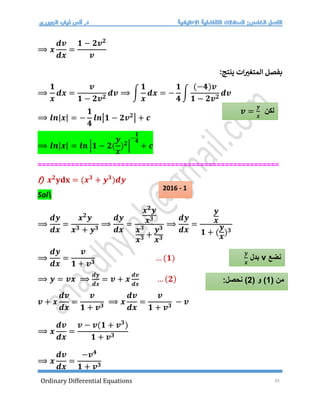 Ordinary Differential Equations 33
⟹ 𝒙
𝒅𝒗
𝒅𝒙
=
𝟏 − 𝟐𝒗𝟐
𝒗
:‫ينتج‬ ‫ات‬‫المتغت‬ ‫بفصل‬
⟹
𝟏
𝒙
𝒅𝒙 =
𝒗
𝟏 − 𝟐𝒗𝟐
𝒅𝒗 ⟹ ∫
𝟏
𝒙
𝒅𝒙 = −
𝟏
𝟒
∫
(−𝟒)𝒗
𝟏 − 𝟐𝒗𝟐
𝒅𝒗
⟹ 𝒍𝒏|𝒙| = −
𝟏
𝟒
𝒍𝒏|𝟏 − 𝟐𝒗𝟐
| + 𝒄
⟹ 𝒍𝒏|𝒙| = 𝒍𝒏 |𝟏 − 𝟐(
𝒚
𝒙
)𝟐
|
−
𝟏
𝟒
+ 𝒄
==========================================================
f) 𝒙𝟐
𝐲𝐝𝐱 = (𝒙𝟑
+ 𝒚𝟑
)𝒅𝒚
Sol
⟹
𝒅𝒚
𝒅𝒙
=
𝒙𝟐
𝒚
𝒙𝟑 + 𝒚𝟑
⟹
𝒅𝒚
𝒅𝒙
=
𝒙𝟐
𝒚
𝒙𝟑
𝒙𝟑
𝒙𝟑 +
𝒚𝟑
𝒙𝟑
⟹
𝒅𝒚
𝒅𝒙
=
𝒚
𝒙
𝟏 + (
𝒚
𝒙
)𝟑
⟹
𝒅𝒚
𝒅𝒙
=
𝒗
𝟏 + 𝒗𝟑
… (𝟏)
⟹ 𝒚 = 𝒗𝒙 ⟹
𝒅𝒚
𝒅𝒙
= 𝒗 + 𝒙
𝒅𝒗
𝒅𝒙
… (𝟐)
𝒗 + 𝒙
𝒅𝒗
𝒅𝒙
=
𝒗
𝟏 + 𝒗𝟑
⟹ 𝒙
𝒅𝒗
𝒅𝒙
=
𝒗
𝟏 + 𝒗𝟑
− 𝒗
⟹ 𝒙
𝒅𝒗
𝒅𝒙
=
𝒗 − 𝒗(𝟏 + 𝒗𝟑
)
𝟏 + 𝒗𝟑
⟹ 𝒙
𝒅𝒗
𝒅𝒙
=
−𝒗𝟒
𝟏 + 𝒗𝟑
‫لكن‬
𝒗 =
𝒚
𝒙
‫نضع‬
v
‫بدل‬
𝒚
𝒙
( ‫من‬
1
( ‫و‬ )
2
:‫نحصل‬ )
2016 - 1
 