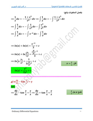 Ordinary Differential Equations 34
:‫ينتج‬ ‫ات‬‫المتغت‬ ‫بفصل‬
⟹
𝟏
𝒙
𝒅𝒙 = −
𝟏 + 𝒗𝟑
𝒗𝟒
𝒅𝒗 ⟹ ∫
𝟏
𝒙
𝒅𝒙 = − ∫
𝟏 + 𝒗𝟑
𝒗𝟒
𝒅𝒗
⟹ ∫
𝟏
𝒙
𝒅𝒙 = − ∫
𝟏
𝒗𝟒
𝒅𝒗 − ∫
𝒗𝟑
𝒗𝟒
𝒅𝒗
⟹ ∫
𝟏
𝒙
𝒅𝒙 = − ∫ 𝒗−𝟒
𝒅𝒗 − ∫
𝟏
𝒗
𝒅𝒗
⟹ 𝒍𝒏|𝒙| + 𝒍𝒏|𝒗| =
𝒗−𝟑
𝟑
+ 𝒄
⟹ 𝒍𝒏|𝒙| + 𝒍𝒏 |
𝒚
𝒙
| =
(
𝒚
𝒙
)−𝟑
𝟑
+ 𝒄
⟹ 𝒍𝒏 |𝒙.
𝒚
𝒙
| =
𝟏
𝟑(
𝒚
𝒙
)𝟑
+ 𝒄
∴ 𝒍𝒏|𝒚| =
𝒙𝟑
𝟑𝒚𝟑
+ 𝒄
==========================================================
g) 𝒙(
𝐝𝐲
𝒅𝒙
− 𝐭𝐚𝐧
𝒚
𝒙
) = 𝐲
Sol
⟹
𝐝𝐲
𝒅𝒙
− 𝐭𝐚𝐧
𝒚
𝒙
=
𝒚
𝒙
⟹
𝐝𝐲
𝒅𝒙
= 𝐭𝐚𝐧
𝒚
𝒙
+
𝒚
𝒙
‫لكن‬
𝒗 =
𝒚
𝒙
‫نضع‬
v
‫بدل‬
𝒚
𝒙
 