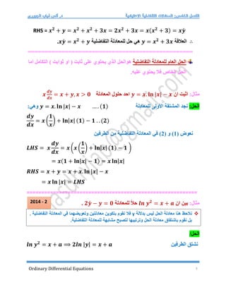 Ordinary Differential Equations 3
RHS = 𝒙𝟐
+ 𝒚 = 𝒙𝟐
+ 𝒙𝟐
+ 𝟑𝒙 = 𝟐𝒙𝟐
+ 𝟑𝒙 = 𝒙(𝒙𝟐
+ 𝟑) = 𝒙𝒚́
∴
‫العالقة‬
𝒚 = 𝒙𝟐
+ 𝟑𝒙
‫التفاضلية‬ ‫للمعادلة‬ ‫حل‬ ‫هي‬
𝒙𝒚́ = 𝒙𝟐
+ 𝒚
.
================
=================================
‫العام‬ ‫الحل‬
‫التفاضلية‬ ‫للمعادلة‬
‫التكامل‬ ) ‫ثوابت‬ ‫او‬ ( ‫ثابت‬ ‫على‬ ‫يحتوي‬ ‫الذي‬ ‫هوالحل‬
‫اما‬
.‫عليه‬ ‫يحتوي‬ ‫فال‬ ‫الخاص‬ ‫الحل‬
:‫مثال‬
‫ان‬ ‫اثبت‬
𝒚 = 𝒙. 𝐥𝐧 |𝒙| − 𝒙
‫المعادلة‬ ‫حلول‬ ‫احد‬
𝒙
𝒅𝒚
𝒅𝒙
= 𝒙 + 𝒚, 𝒙 > 𝟎
:‫الحل‬
‫للم‬ ‫األولى‬ ‫المشتقة‬ ‫نجد‬
‫عادلة‬
𝒚 = 𝒙. 𝐥𝐧 |𝒙| − 𝒙 … . (𝟏)
:‫وهي‬
𝒅𝒚
𝒅𝒙
= 𝒙 (
𝟏
𝒙
) + 𝐥𝐧|𝒙| (𝟏) − 𝟏 . . (𝟐)
( ‫نعوض‬
1
( ‫و‬ )
2
‫الطرفين‬ ‫من‬ ‫التفاضلية‬ ‫المعادلة‬ ‫في‬ )
𝑳𝑯𝑺 = 𝒙
𝒅𝒚
𝒅𝒙
= 𝒙 (𝒙 (
𝟏
𝒙
) + 𝐥𝐧|𝒙| (𝟏) − 𝟏 )
= 𝒙(𝟏 + 𝐥𝐧|𝒙| − 𝟏) = 𝒙 𝐥𝐧|𝒙|
𝑹𝑯𝑺 = 𝒙 + 𝒚 = 𝒙 + 𝒙. 𝐥𝐧 |𝒙| − 𝒙
= 𝒙 𝐥𝐧 |𝒙| = 𝑳𝑯𝑺
==========================================================
:‫مثال‬
‫ان‬ ‫بين‬
𝒍𝒏 𝒚𝟐
= 𝒙 + 𝒂
‫للمعادلة‬ ً‫ال‬‫ح‬
𝟐𝒚́ − 𝒚 = 𝟎
.
/‫الحل‬
𝒍𝒏 𝒚𝟐
= 𝒙 + 𝒂 ⟹ 𝟐𝒍𝒏 |𝒚| = 𝒙 + 𝒂 ‫الطرفين‬ ‫نشتق‬

‫بداللة‬ ‫ليس‬ ‫الحل‬ ‫معادلة‬ ‫هنا‬ ‫نالحظ‬
y
‫ب‬ ‫نقوم‬ ‫فال‬
. ‫التفاضلية‬ ‫المعادلة‬ ‫في‬ ‫وتعويضهما‬ ‫معادلتين‬ ‫تكوين‬
.‫التفاضلية‬ ‫للمعادلة‬ ‫مشابهة‬ ‫لتصبح‬ ‫وترتيبها‬ ‫الحل‬ ‫معادلة‬ ‫باشتقاق‬ ‫نقوم‬ ‫بل‬
2014 - 2
 