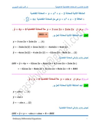 Ordinary Differential Equations 5
‫للمعادلة‬ ‫الثانية‬ ‫المشتقة‬
𝒚 = 𝒙𝟑
+ 𝒙 − 𝟐
‫التفاضية‬ ‫المعادلة‬ =
∴
‫العالقة‬
𝒚 = 𝒙𝟑
+ 𝒙 − 𝟐
‫للمعادلة‬ ‫حل‬ ‫هي‬
‫التفاضلية‬
𝒅𝟐𝒚
𝒅𝒙𝟐 = 𝟔𝒙
.
=================================================
=
:‫مثال‬
‫ان‬ ‫برهن‬
𝒚 = 𝟑 𝒄𝒐𝒔 𝟐𝒙 + 𝟐𝒔𝒊𝒏 𝟐𝒙
‫التفاضلية‬ ‫للمعادلة‬ ً‫ال‬‫ح‬
𝒚́
́ + 𝟒𝒚 = 𝟎
.
:‫الحل‬
‫الحل‬ ‫لمعادلة‬ ‫الثانية‬ ‫المشتقة‬ ‫نجد‬
y
.
𝒚 = 𝟑 𝒄𝒐𝒔 𝟐𝒙 + 𝟐𝒔𝒊𝒏 𝟐𝒙 … . (𝟏)
𝒚́ = −𝟑𝒔𝒊𝒏 𝟐𝒙(𝟐) + 𝟐𝒄𝒐𝒔 𝟐𝒙(𝟐) = −𝟔𝒔𝒊𝒏𝟐𝒙 + 𝟒𝒄𝒐𝒔 𝟐𝒙
𝒚́
́ = −𝟔𝒄𝒐𝒔 𝟐𝒙(𝟐) − 𝟒 𝒔𝒊𝒏 𝟐𝒙 (𝟐) = −𝟏𝟐𝒄𝒐𝒔 𝟐𝒙 − 𝟖𝒔𝒊𝒏 𝟐𝒙 … . (𝟐)
( ‫نعوض‬
1
( ‫و‬ )
2
‫ف‬ )
‫التفاضلية‬ ‫المعادلة‬ ‫ي‬
𝑳𝑯𝑺 = 𝒚́
́ + 𝟒𝒚 = −𝟏𝟐𝒄𝒐𝒔 𝟐𝒙 − 𝟖𝒔𝒊𝒏 𝟐𝒙 + 𝟒(𝟑 𝒄𝒐𝒔 𝟐𝒙 + 𝟐𝒔𝒊𝒏 𝟐𝒙 )
= −𝟏𝟐𝒄𝒐𝒔 𝟐𝒙 − 𝟖𝒔𝒊𝒏 𝟐𝒙 + 𝟏𝟐 𝒄𝒐𝒔 𝟐𝒙 + 𝟖𝒔𝒊𝒏 𝟐𝒙 = 𝟎 = 𝑹𝑯𝑺
===================================================
‫تمرين‬
2
:
‫ان‬ ‫برهن‬
𝒚 = 𝒔𝒊𝒏 𝒙
‫التفاضلية‬ ‫للمعادلة‬ ً‫ال‬‫ح‬
𝒚́
́ + 𝒚 = 𝟎
.
:‫الحل‬
‫الحل‬ ‫لمعادلة‬ ‫الثانية‬ ‫المشتقة‬ ‫نجد‬
y
.
𝒚 = 𝒔𝒊𝒏 𝒙 … . (𝟏)
𝒚́ = 𝒄𝒐𝒔 𝒙
𝒚́
́ = − 𝒔𝒊𝒏 𝒙 … . (𝟐)
( ‫نعوض‬
1
( ‫و‬ )
2
‫التفاضلية‬ ‫المعادلة‬ ‫في‬ )
𝑳𝑯𝑺 = 𝒚́
́ + 𝒚 = −𝒔𝒊𝒏 𝒙 + 𝒔𝒊𝒏𝒙 = 𝟎 = 𝑹𝑯𝑺
2015 - ‫ت‬
 