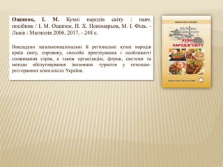 Ощипок, І. М. Кухні народів світу : навч.
посібник / І. М. Ощипок, П. Х. Пономарьов, М. І. Філь. -
Львів : Магнолія 2006, 2017. - 248 с.
Викладено загальнонаціональні й регіональні кухні народів
країн світу, сировину, способи приготування і особливості
споживання страв, а також організацію, форми, системи та
методи обслуговування іноземних туристів у готельно-
ресторанних комплексах України.
 