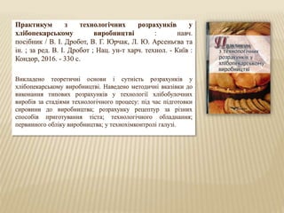 Практикум з технологічних розрахунків у
хлібопекарському виробництві : навч.
посібник / В. І. Дробот, В. Г. Юрчак, Л. Ю. Арсеньєва та
ін. ; за ред. В. І. Дробот ; Нац. ун-т харч. технол. - Київ :
Кондор, 2016. - 330 с.
Викладено теоретичні основи і сутність розрахунків у
хлібопекарському виробництві. Наведено методичні вказівки до
виконання типових розрахунків у технології хлібобулочних
виробів за стадіями технологічного процесу: під час підготовки
сировини до виробництва; розрахунку рецептур за різних
способів приготування тіста; технологічного обладнання;
первинного обліку виробництва; у технохімконтролі галузі.
 