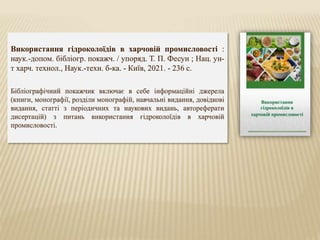 Використання гідроколоїдів в харчовій промисловості :
наук.-допом. бібліогр. покажч. / упоряд. Т. П. Фесун ; Нац. ун-
т харч. технол., Наук.-техн. б-ка. - Київ, 2021. - 236 с.
Бібліографічний покажчик включає в себе інформаційні джерела
(книги, монографії, розділи монографій, навчальні видання, довідкові
видання, статті з періодичних та наукових видань, автореферати
дисертацій) з питань використання гідроколоїдів в харчовій
промисловості.
 