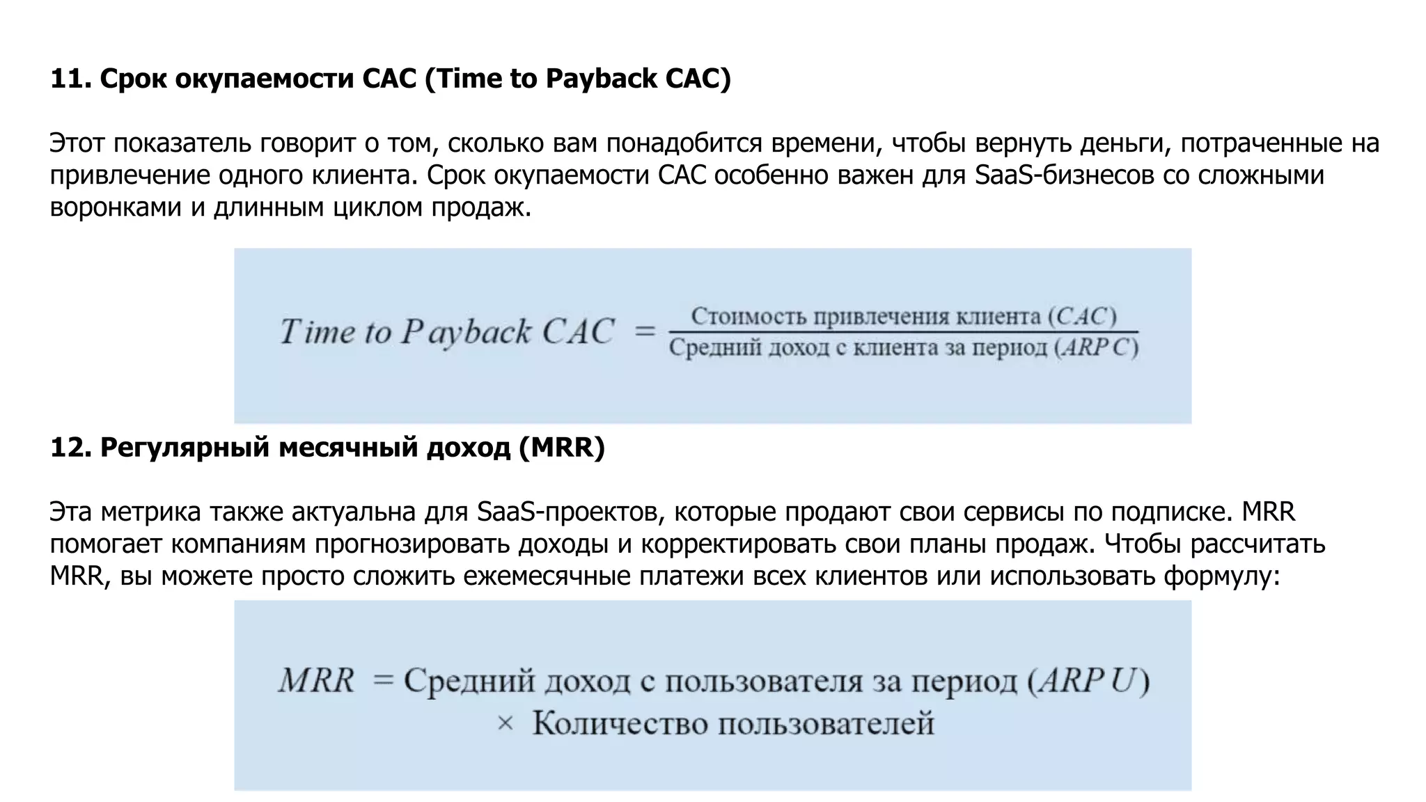 11. Срок окупаемости CAC (Time to Payback CAC)
Этот показатель говорит о том, сколько вам понадобится времени, чтобы вернуть деньги, потраченные на
привлечение одного клиента. Срок окупаемости CAC особенно важен для SaaS-бизнесов со сложными
воронками и длинным циклом продаж.
12. Регулярный месячный доход (MRR)
Эта метрика также актуальна для SaaS-проектов, которые продают свои сервисы по подписке. MRR
помогает компаниям прогнозировать доходы и корректировать свои планы продаж. Чтобы рассчитать
MRR, вы можете просто сложить ежемесячные платежи всех клиентов или использовать формулу:
 