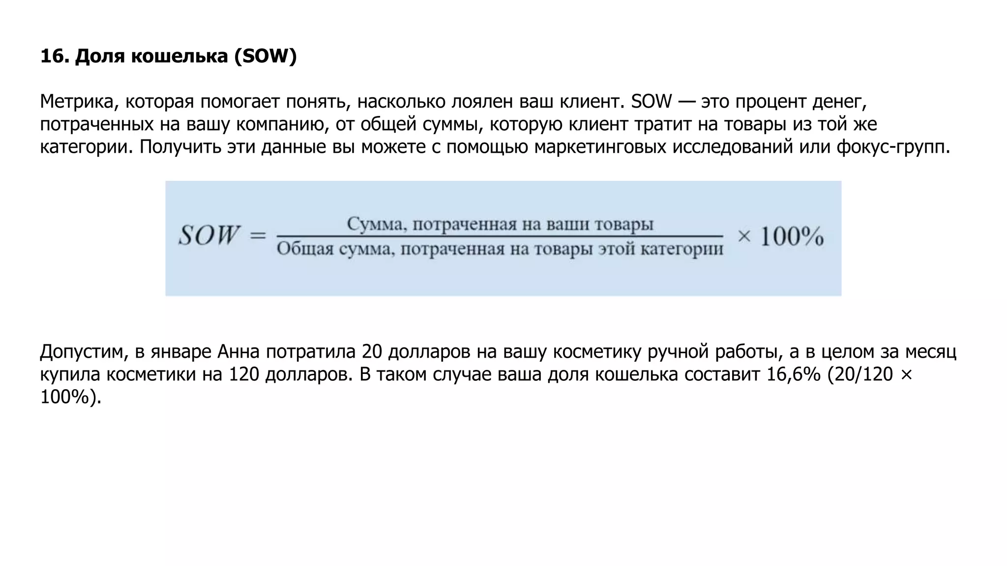 16. Доля кошелька (SOW)
Метрика, которая помогает понять, насколько лоялен ваш клиент. SOW — это процент денег,
потраченных на вашу компанию, от общей суммы, которую клиент тратит на товары из той же
категории. Получить эти данные вы можете с помощью маркетинговых исследований или фокус-групп.
Допустим, в январе Анна потратила 20 долларов на вашу косметику ручной работы, а в целом за месяц
купила косметики на 120 долларов. В таком случае ваша доля кошелька составит 16,6% (20/120 ×
100%).
 