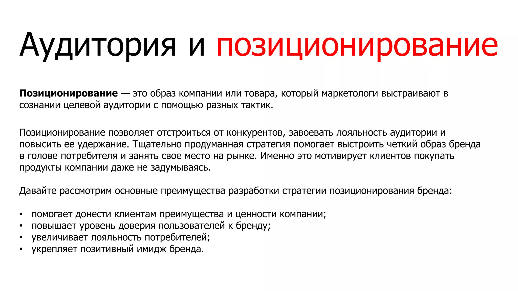 Аудитория и позиционирование
Позиционирование — это образ компании или товара, который маркетологи выстраивают в
сознании целевой аудитории с помощью разных тактик.
Позиционирование позволяет отстроиться от конкурентов, завоевать лояльность аудитории и
повысить ее удержание. Тщательно продуманная стратегия помогает выстроить четкий образ бренда
в голове потребителя и занять свое место на рынке. Именно это мотивирует клиентов покупать
продукты компании даже не задумываясь.
Давайте рассмотрим основные преимущества разработки стратегии позиционирования бренда:
• помогает донести клиентам преимущества и ценности компании;
• повышает уровень доверия пользователей к бренду;
• увеличивает лояльность потребителей;
• укрепляет позитивный имидж бренда.
 