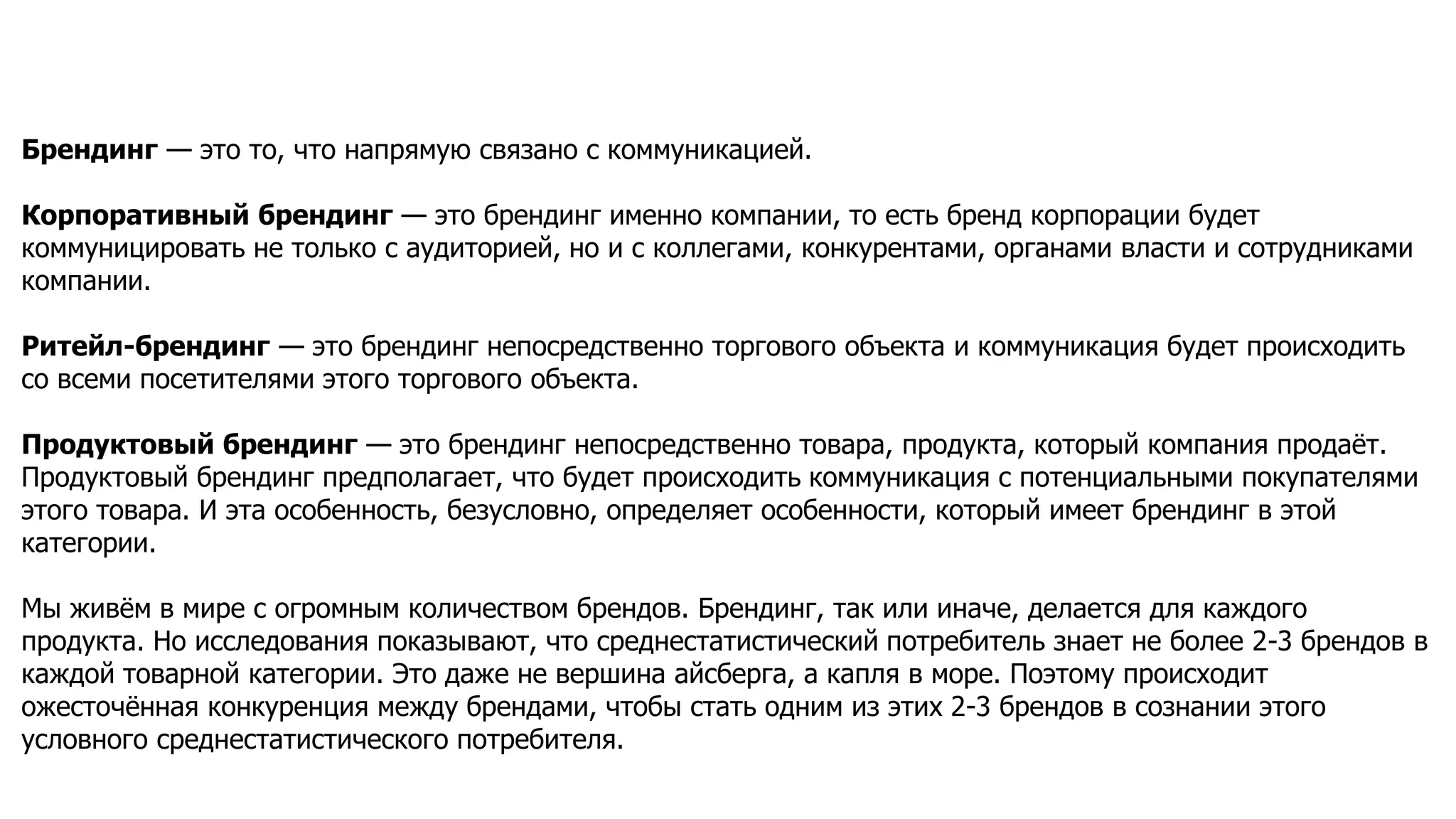 Брендинг — это то, что напрямую связано с коммуникацией.
Корпоративный брендинг — это брендинг именно компании, то есть бренд корпорации будет
коммуницировать не только с аудиторией, но и с коллегами, конкурентами, органами власти и сотрудниками
компании.
Ритейл-брендинг — это брендинг непосредственно торгового объекта и коммуникация будет происходить
со всеми посетителями этого торгового объекта.
Продуктовый брендинг — это брендинг непосредственно товара, продукта, который компания продаёт.
Продуктовый брендинг предполагает, что будет происходить коммуникация с потенциальными покупателями
этого товара. И эта особенность, безусловно, определяет особенности, который имеет брендинг в этой
категории.
Мы живём в мире с огромным количеством брендов. Брендинг, так или иначе, делается для каждого
продукта. Но исследования показывают, что среднестатистический потребитель знает не более 2-3 брендов в
каждой товарной категории. Это даже не вершина айсберга, а капля в море. Поэтому происходит
ожесточённая конкуренция между брендами, чтобы стать одним из этих 2-3 брендов в сознании этого
условного среднестатистического потребителя.
 