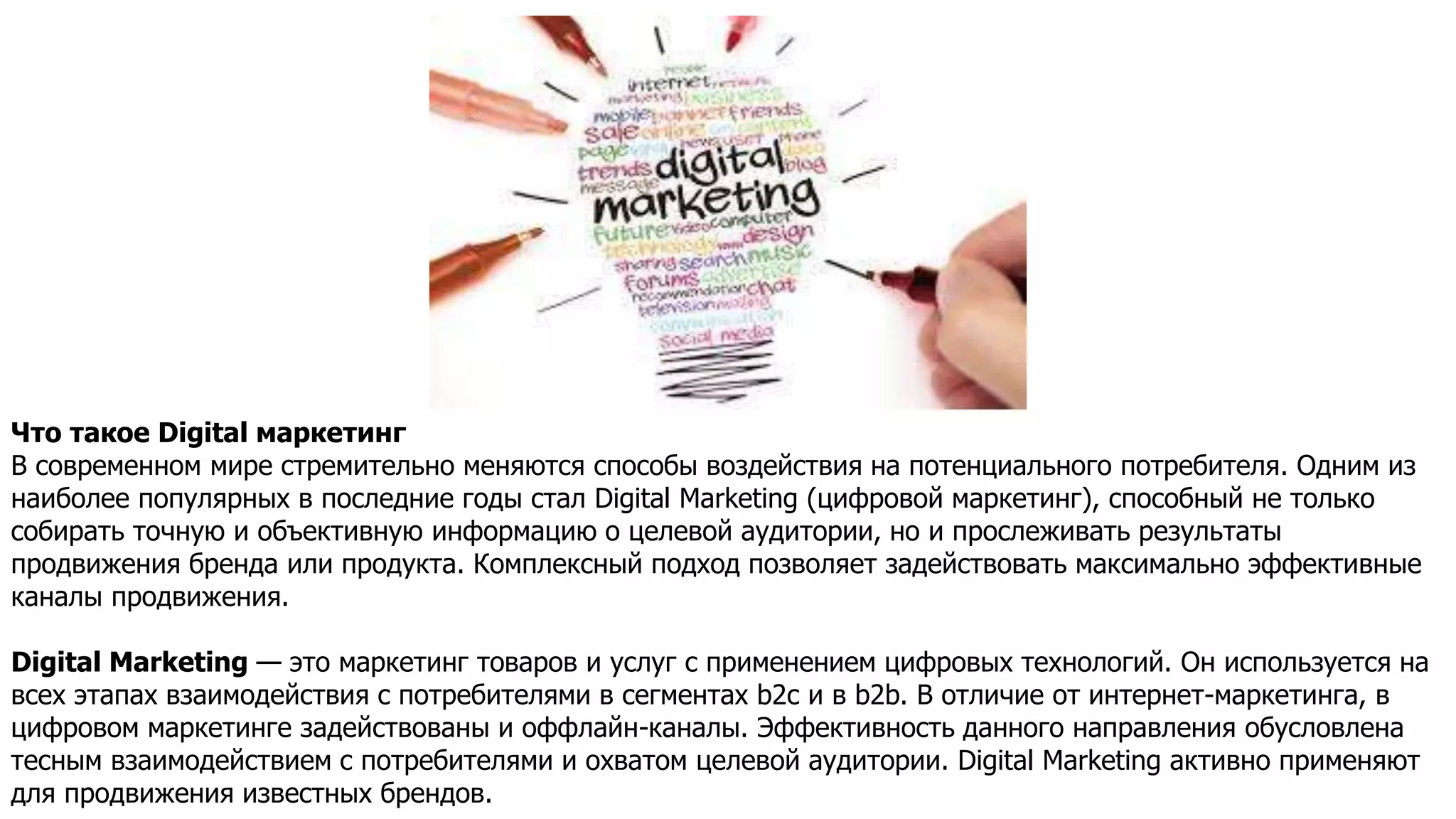 Что такое Digital маркетинг
В современном мире стремительно меняются способы воздействия на потенциального потребителя. Одним из
наиболее популярных в последние годы стал Digital Marketing (цифровой маркетинг), способный не только
собирать точную и объективную информацию о целевой аудитории, но и прослеживать результаты
продвижения бренда или продукта. Комплексный подход позволяет задействовать максимально эффективные
каналы продвижения.
Digital Marketing — это маркетинг товаров и услуг с применением цифровых технологий. Он используется на
всех этапах взаимодействия с потребителями в сегментах b2c и в b2b. В отличие от интернет-маркетинга, в
цифровом маркетинге задействованы и оффлайн-каналы. Эффективность данного направления обусловлена
тесным взаимодействием с потребителями и охватом целевой аудитории. Digital Marketing активно применяют
для продвижения известных брендов.
 