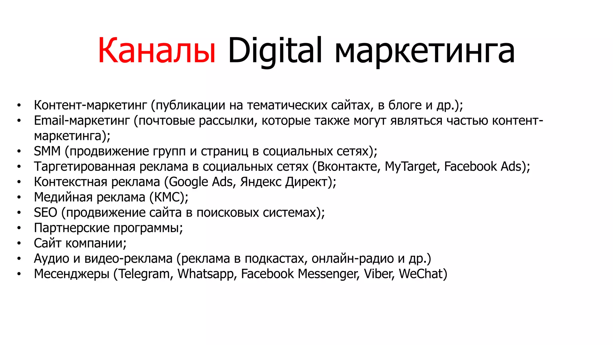 • Контент-маркетинг (публикации на тематических сайтах, в блоге и др.);
• Email-маркетинг (почтовые рассылки, которые также могут являться частью контент-
маркетинга);
• SMM (продвижение групп и страниц в социальных сетях);
• Таргетированная реклама в социальных сетях (Вконтакте, MyTarget, Facebook Ads);
• Контекстная реклама (Google Ads, Яндекс Директ);
• Медийная реклама (КМС);
• SEO (продвижение сайта в поисковых системах);
• Партнерские программы;
• Сайт компании;
• Аудио и видео-реклама (реклама в подкастах, онлайн-радио и др.)
• Месенджеры (Telegram, Whatsapp, Facebook Messenger, Viber, WeChat)
Каналы Digital маркетинга
 