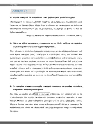 Γλώσσα Α΄ τεύχος
18
1) Διάβασε το κείμενο και υπογράμμισε λέξεις ή φράσεις που φανερώνουν χρόνο.
«Την παραμονή της παρέλασης, δηλαδή στις 24 του μήνα , ήρθαν πρωί πρωί στο σπίτι μας ο
Γιάννος με τον Χάρη και άλλους φίλους. Ήταν μεγαλύτεροι, μα είχαν μάθει τα νέα. Χτύπησαν
τα παντζούρια του παραθύρου μου και, μόλις άνοιξα, φώναξαν με μια φωνή: «Σε λίγο θα
έρθουν τα κανάλια!».
(Βαγγέλης Ηλιόπουλος, Καφέ αηδιαστικό μπαλάκι, Εκδ. Πατάκη, σελ.85)
2) Θέλεις να μάθεις περισσότερες πληροφορίες για τη Λέσβο; Διάβασε το παρακάτω
κείμενο και μετά υπογράμμισε τις χρονικές προτάσεις.
Όταν πήγαινα στη Λέσβο, δεν είχα συνειδητοποιήσει πόσο μεγάλο αλλά και ενδιαφέρον νησί
είναι. Έμεινα έκθαμβος, μόλις επισκέφτηκα το Απολιθωμένο Δάσος, που αποτελεί ένα
ανεπανάληπτο μνημείο σε παγκόσμιο επίπεδο. Αφού εφοδιάστηκα με έναν κατάλληλο οδηγό,
μελέτησα τις ιδιαίτερες συνθήκες κάτω από τις οποίες δημιουργήθηκε. Ενώ συνέχιζα την
πορεία μου στο δυτικό τμήμα του νησιού, βρέθηκα στο Μουσείο Φυσικής Ιστορίας. Εκεί είδα
μοναδικά εκθέματα από τη γύρω περιοχή. Καθώς επέστρεφα στην πρωτεύουσα του νησιού,
σταμάτησα σ’ ένα από τα πολλά μοναστήρια και προσκύνησα ευλαβικά. Πριν φύγω από το
νησί, δεν παρέλειψα να κάνω μια στάση και στο Αρχαιολογικό Μουσείο, που πραγματικά άξιζε
τον κόπο.
3) Στο παρακάτω κείμενο υπογραμμίζω τα χρονικά επιρρήματα και κυκλώνω τις φράσεις
με προθέσεις που φανερώνουν χρόνο.
Χτες ήταν μια γεμάτη μέρα. Κατά το απόγευμα επέστρεψαν στην κατασκήνωση και τα
τελευταία παιδιά. Όλη η ομάδα είχε φύγει πριν ξημερώσει, με σκοπό να εξερευνήσει τη γύρω
περιοχή. Μέσα σε μια μέρα θα έπρεπε να χαρτογραφήσει ένα μεγάλο μέρους του δάσους.
Κάποτε ο Σταύρος είχε πάρει μέρος σε μια αντίστοιχη αποστολή. Φέτος οι εξερευνητές θα
προσπαθήσουν να κάνουν ό,τι μπορούν έτσι ώστε, μέχρι του χρόνου, να έχει ολοκληρωθεί το
έργο τους.
Ασκήσεις
Εμπέδωσης
 