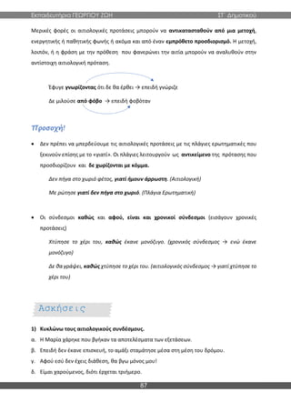 Εκπαιδευτήρια ΓΕΩΡΓΙΟΥ ΖΩΗ ΣΤ΄ Δημοτικού
87
Μερικές φορές οι αιτιολογικές προτάσεις μπορούν να αντικατασταθούν από μια μετοχή,
ενεργητικής ή παθητικής φωνής ή ακόμα και από έναν εμπρόθετο προσδιορισμό. Η μετοχή,
λοιπόν, ή η φράση με την πρόθεση που φανερώνει την αιτία μπορούν να αναλυθούν στην
αντίστοιχη αιτιολογική πρόταση.
Έφυγε γνωρίζοντας ότι δε θα έρθει → επειδή γνώριζε
Δε μιλούσε από φόβο → επειδή φοβόταν
Προσοχή!
 Δεν πρέπει να μπερδεύουμε τις αιτιολογικές προτάσεις με τις πλάγιες ερωτηματικές που
ξεκινούν επίσης με το «γιατί». Οι πλάγιες λειτουργούν ως αντικείμενο της πρότασης που
προσδιορίζουν και δε χωρίζονται με κόμμα.
Δεν πήγα στο χωριό φέτος, γιατί ήμουν άρρωστη. (Αιτιολογική)
Με ρώτησε γιατί δεν πήγα στο χωριό. (Πλάγια Ερωτηματική)
 Οι σύνδεσμοι καθώς και αφού, είναι και χρονικοί σύνδεσμοι (εισάγουν χρονικές
προτάσεις)
Χτύπησε το χέρι του, καθώς έκανε μονόζυγο. (χρονικός σύνδεσμος → ενώ έκανε
μονόζυγο)
Δε θα γράψει, καθώς χτύπησε το χέρι του. (αιτιολογικός σύνδεσμος → γιατί χτύπησε το
χέρι του)
1) Κυκλώνω τους αιτιολογικούς συνδέσμους.
α. Η Μαρία χάρηκε που βγήκαν τα αποτελέσματα των εξετάσεων.
β. Επειδή δεν έκανε επισκευή, το αμάξι σταμάτησε μέσα στη μέση του δρόμου.
γ. Αφού εσύ δεν έχεις διάθεση, θα βγω μόνος μου!
δ. Είμαι χαρούμενος, διότι έρχεται τριήμερο.
Ασκήσεις
Εμπέδωσης
 